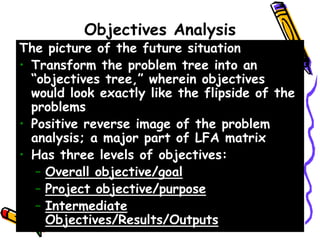 Objectives Analysis
The picture of the future situation
• Transform the problem tree into an
“objectives tree,” wherein objectives
would look exactly like the flipside of the
problems
• Positive reverse image of the problem
analysis; a major part of LFA matrix
• Has three levels of objectives:
– Overall objective/goal
– Project objective/purpose
– Intermediate
Objectives/Results/Outputs
 