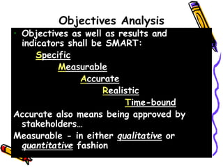 Objectives Analysis
• Objectives as well as results and
indicators shall be SMART:
Specific
Measurable
Accurate
Realistic
Time-bound
Accurate also means being approved by
stakeholders…
Measurable - in either qualitative or
quantitative fashion
 