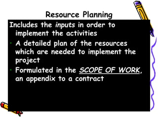 Resource Planning
Includes the inputs in order to
implement the activities
• A detailed plan of the resources
which are needed to implement the
project
• Formulated in the SCOPE OF WORK,
an appendix to a contract
 