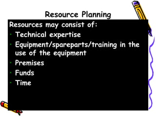 Resource Planning
Resources may consist of:
• Technical expertise
• Equipment/spareparts/training in the
use of the equipment
• Premises
• Funds
• Time
 