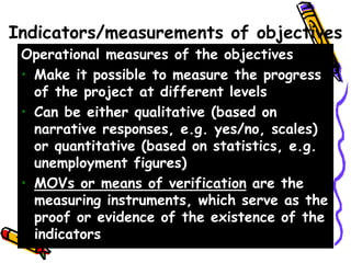 Indicators/measurements of objectives
Operational measures of the objectives
• Make it possible to measure the progress
of the project at different levels
• Can be either qualitative (based on
narrative responses, e.g. yes/no, scales)
or quantitative (based on statistics, e.g.
unemployment figures)
• MOVs or means of verification are the
measuring instruments, which serve as the
proof or evidence of the existence of the
indicators
 