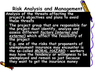 Risk Analysis and Management
Analysis of the threats affecting the
project’s objectives and plans to avoid
these threats
• The project group that are responsible for
the project must identify, analyze and
assess different factors (internal and
external) which affect the feasibility of
the project
• E.g. one of the risks that proponents of
unemployment insurance may encounter is
the so-called MORAL HAZARD – workers
may have the tendency or willingness to be
unemployed and remain so just because
they want to get the insurance money
 