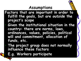 Assumptions
Factors that are important in order to
fulfill the goals, but are outside the
project’s scope
• Given the institutional situation in the
country: there are norms, laws,
ordinances, values, policies, political
will and commitment, allocation of
funds, etc.
• The project group does not normally
influence these factors
• E.g. Workers participate
 