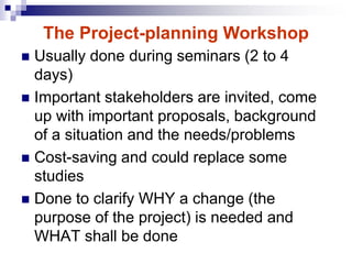  Usually done during seminars (2 to 4
days)
 Important stakeholders are invited, come
up with important proposals, background
of a situation and the needs/problems
 Cost-saving and could replace some
studies
 Done to clarify WHY a change (the
purpose of the project) is needed and
WHAT shall be done
The Project-planning Workshop
 