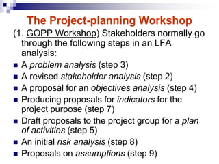 (1. GOPP Workshop) Stakeholders normally go
through the following steps in an LFA
analysis:
 A problem analysis (step 3)
 A revised stakeholder analysis (step 2)
 A proposal for an objectives analysis (step 4)
 Producing proposals for indicators for the
project purpose (step 7)
 Draft proposals to the project group for a plan
of activities (step 5)
 An initial risk analysis (step 8)
 Proposals on assumptions (step 9)
The Project-planning Workshop
 