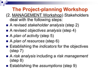 (2. MANAGEMENT Workshop) Stakeholders
deal with the following steps:
 A revised stakeholder analysis (step 2)
 A revised objectives analysis (step 4)
 A plan of activity (step 5)
 A plan of resources (step 6)
 Establishing the indicators for the objectives
(step 7)
 A risk analysis including a risk management
(step 8)
 Establishing the assumptions (step 9)
The Project-planning Workshop
 