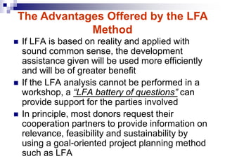 If LFA is based on reality and applied with
sound common sense, the development
assistance given will be used more efficiently
and will be of greater benefit
 If the LFA analysis cannot be performed in a
workshop, a “LFA battery of questions” can
provide support for the parties involved
 In principle, most donors request their
cooperation partners to provide information on
relevance, feasibility and sustainability by
using a goal-oriented project planning method
such as LFA
The Advantages Offered by the LFA
Method
 