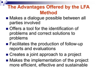 Makes a dialogue possible between all
parties involved
 Offers a tool for the identification of
problems and correct solutions to
problems
 Facilitates the production of follow-up
reports and evaluations
 Creates a joint approach to a project
 Makes the implementation of the project
more efficient, effective and sustainable
The Advantages Offered by the LFA
Method
 