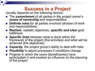 Success in a Project
Usually depends on the following factors:
 The commitment of all parties in the project owner’s
sense of ownership and responsibilities
 Definite roles for all parties involved (division of work
and responsibilities)
 Realism, realistic objectives, specific and clear goal
fulfillment
 Specific links between what is done within the
framework of the project (the activities) and what will be
achieved (the objectives)
 Capacity, the project group’s ability to deal with risks
 Flexibility to adjust processes if conditions change
 Projects in which the users (beneficiaries) have
participated in and exerted an influence on the planning
of the project
 