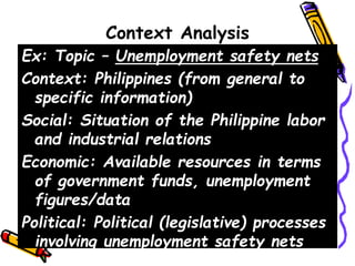 Context Analysis
Ex: Topic – Unemployment safety nets
Context: Philippines (from general to
specific information)
Social: Situation of the Philippine labor
and industrial relations
Economic: Available resources in terms
of government funds, unemployment
figures/data
Political: Political (legislative) processes
involving unemployment safety nets
 