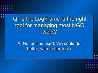 Q: Is the LogFrame is the right tool for managing most NGO work? A: Not as it is used. We could do better, with better tools 