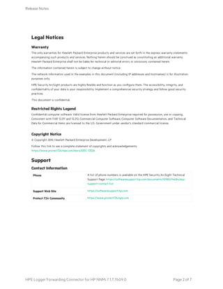 Legal Notices
Warranty
The only warranties for Hewlett Packard Enterprise products and services are set forth in the express warranty statements
accompanying such products and services. Nothing herein should be construed as constituting an additional warranty.
Hewlett Packard Enterprise shall not be liable for technical or editorial errors or omissions contained herein.
The information contained herein is subject to change without notice.
The network information used in the examples in this document (including IP addresses and hostnames) is for illustration
purposes only.
HPE Security ArcSight products are highly flexible and function as you configure them. The accessibility, integrity, and
confidentiality of your data is your responsibility. Implement a comprehensive security strategy and follow good security
practices.
This document is confidential.
Restricted Rights Legend
Confidential computer software. Valid license from Hewlett Packard Enterprise required for possession, use or copying.
Consistent with FAR 12.211 and 12.212, Commercial Computer Software, Computer Software Documentation, and Technical
Data for Commercial Items are licensed to the U.S. Government under vendor's standard commercial license.
Copyright Notice
© Copyright 2016 Hewlett Packard Enterprise Development, LP
Follow this link to see a complete statement of copyrights and acknowledgements:
https://www.protect724.hpe.com/docs/DOC-13026
Support
Phone A list of phone numbers is available on the HPE Security ArcSight Technical
Support Page: https://softwaresupport.hp.com/documents/10180/14684/esp-
support-contact-list
Support Web Site https://softwaresupport.hp.com
Protect 724 Community https://www.protect724.hpe.com
Contact Information
Release Notes
HPE Logger Forwarding Connector for HP NNMi 7.1.7.7609.0 Page 2 of 7
 