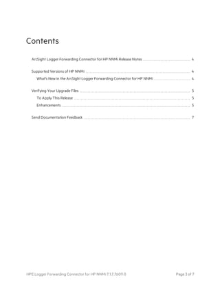 Contents
ArcSight Logger Forwarding Connector for HP NNMi Release Notes 4
Supported Versions of HP NNMi 4
What's New in the ArcSight Logger Forwarding Connector for HP NNMi 4
Verifying Your Upgrade Files 5
To Apply This Release 5
Enhancements 5
Send Documentation Feedback 7
HPE Logger Forwarding Connector for HP NNMi 7.1.7.7609.0 Page 3 of 7
 