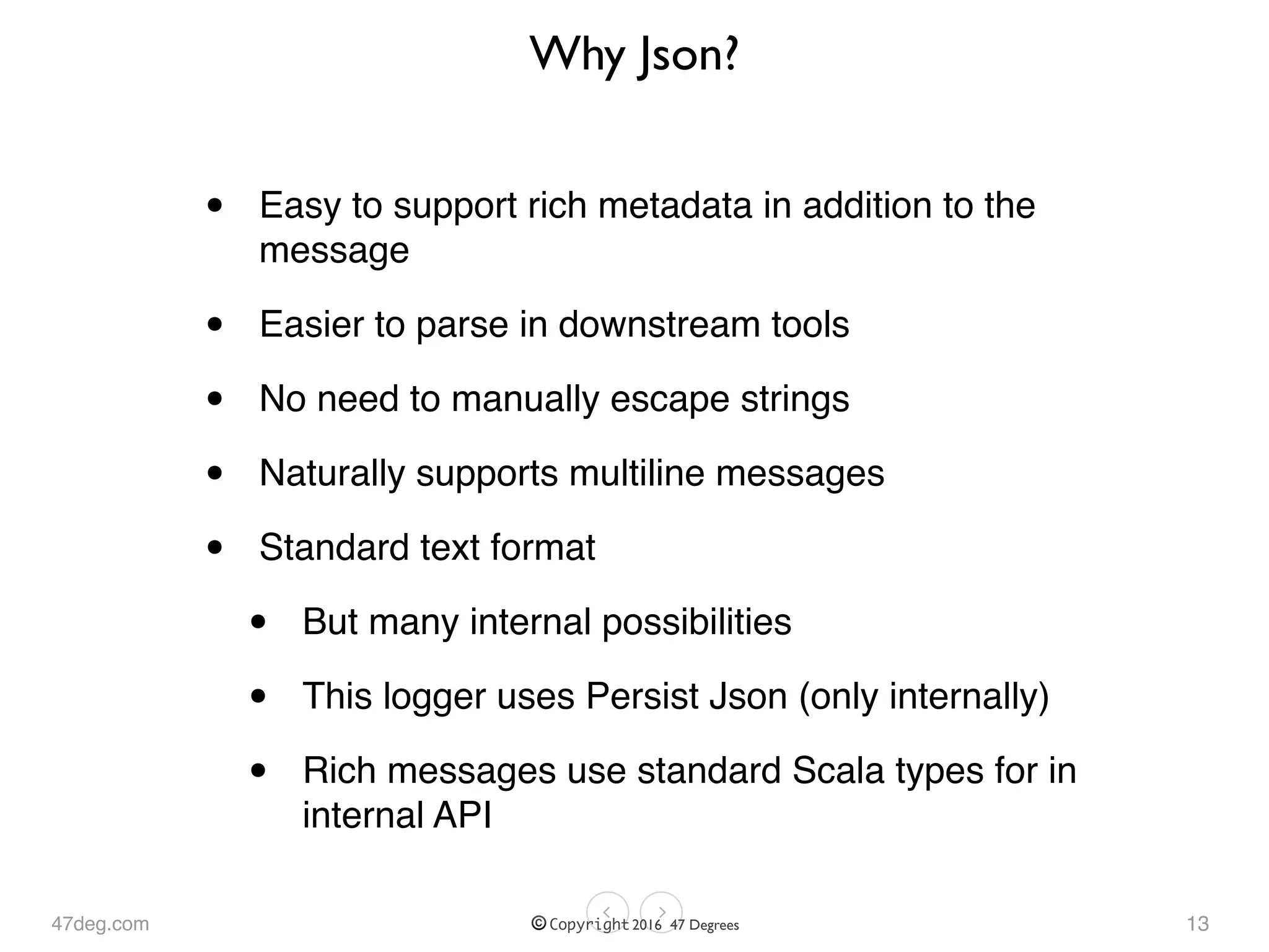 47deg.com © Copyright 2016 47 Degrees
Why Json?
• Easy to support rich metadata in addition to the
message
• Easier to parse in downstream tools
• No need to manually escape strings
• Naturally supports multiline messages
• Standard text format
• But many internal possibilities
• This logger uses Persist Json (only internally)
• Rich messages use standard Scala types for in
internal API
13
 