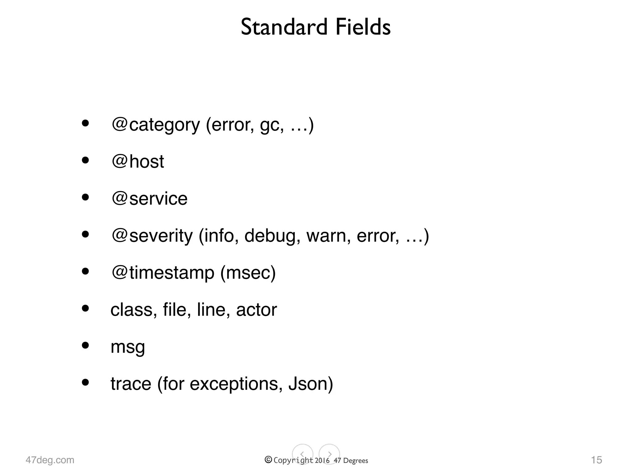 47deg.com © Copyright 2016 47 Degrees
Standard Fields
• @category (error, gc, …)
• @host
• @service
• @severity (info, debug, warn, error, …)
• @timestamp (msec)
• class, ﬁle, line, actor
• msg
• trace (for exceptions, Json)
15
 