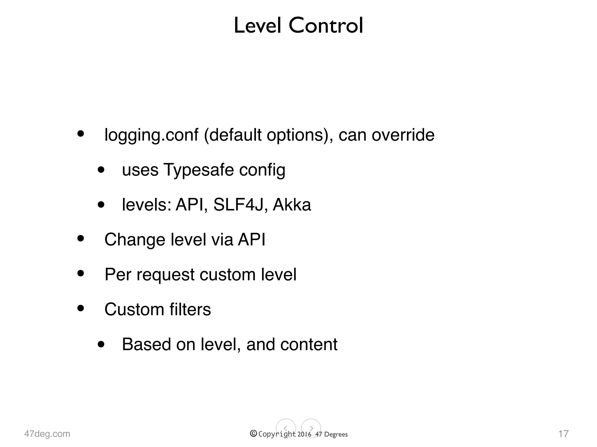 47deg.com © Copyright 2016 47 Degrees
Level Control
• logging.conf (default options), can override
• uses Typesafe conﬁg
• levels: API, SLF4J, Akka
• Change level via API
• Per request custom level
• Custom ﬁlters
• Based on level, and content
17
 