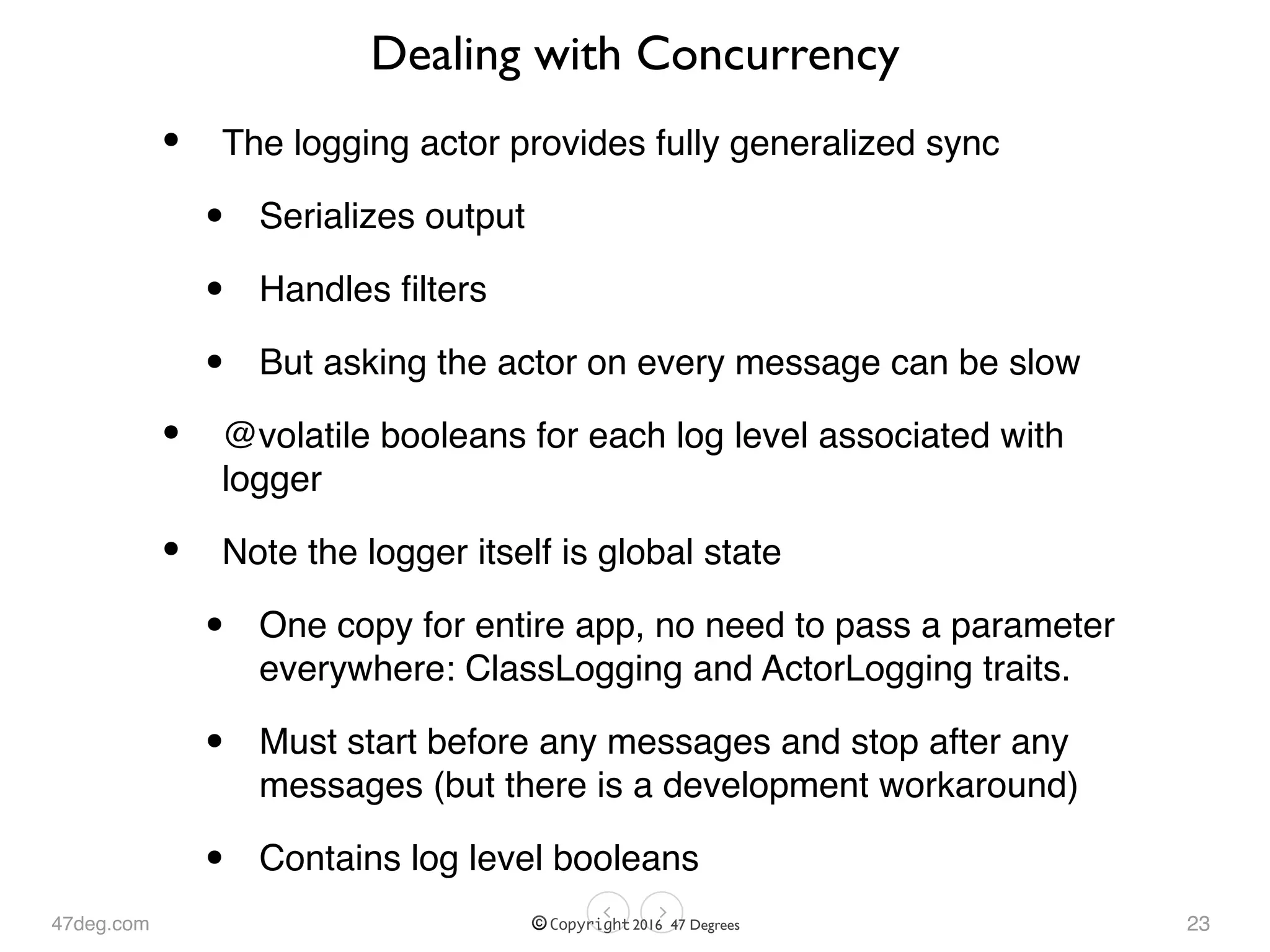 47deg.com © Copyright 2016 47 Degrees
Dealing with Concurrency
• The logging actor provides fully generalized sync
• Serializes output
• Handles ﬁlters
• But asking the actor on every message can be slow
• @volatile booleans for each log level associated with
logger
• Note the logger itself is global state
• One copy for entire app, no need to pass a parameter
everywhere: ClassLogging and ActorLogging traits.
• Must start before any messages and stop after any
messages (but there is a development workaround)
• Contains log level booleans
23
 