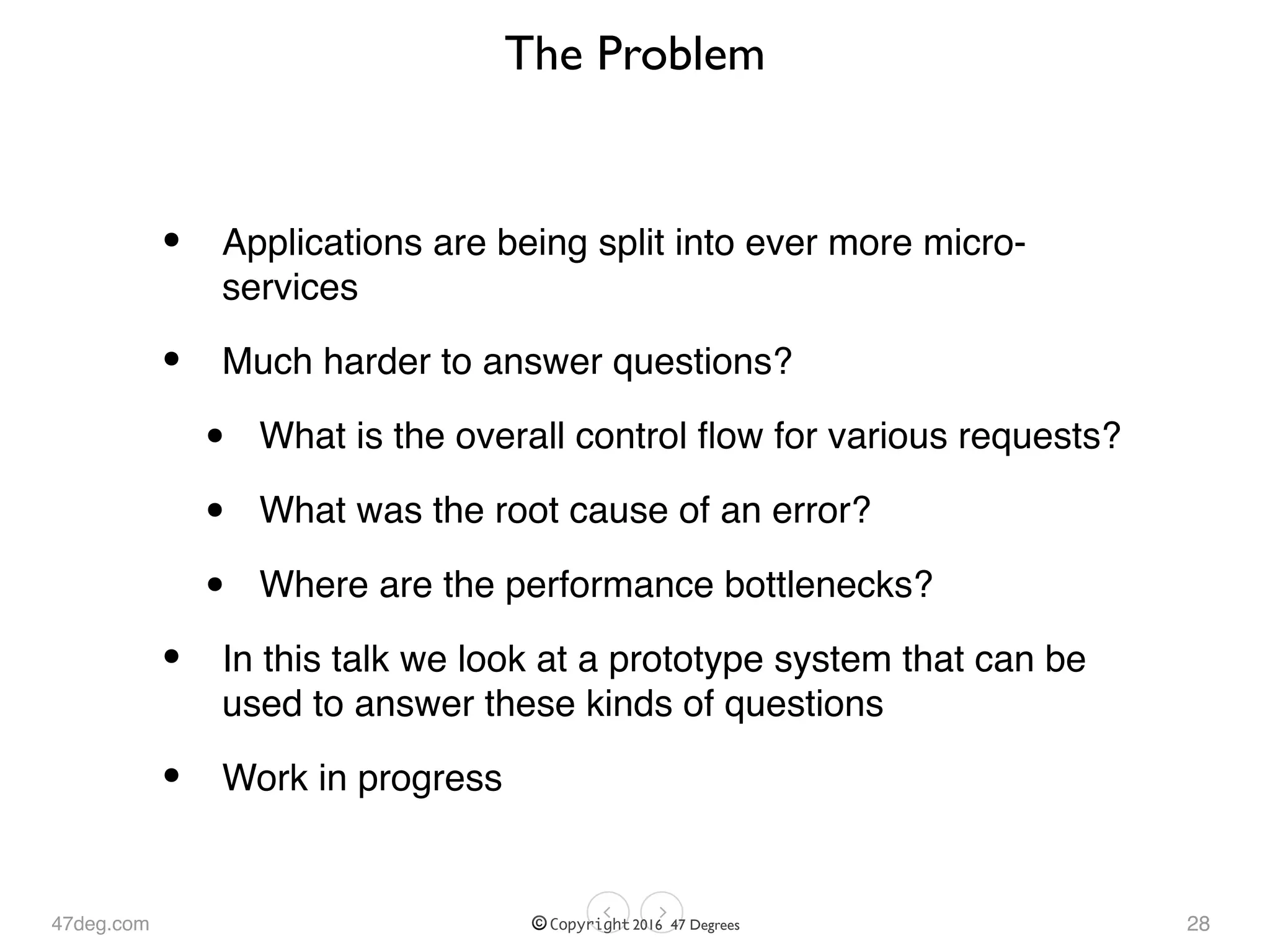 47deg.com © Copyright 2016 47 Degrees
The Problem
• Applications are being split into ever more micro-
services
• Much harder to answer questions?
• What is the overall control ﬂow for various requests?
• What was the root cause of an error?
• Where are the performance bottlenecks?
• In this talk we look at a prototype system that can be
used to answer these kinds of questions
• Work in progress
28
 