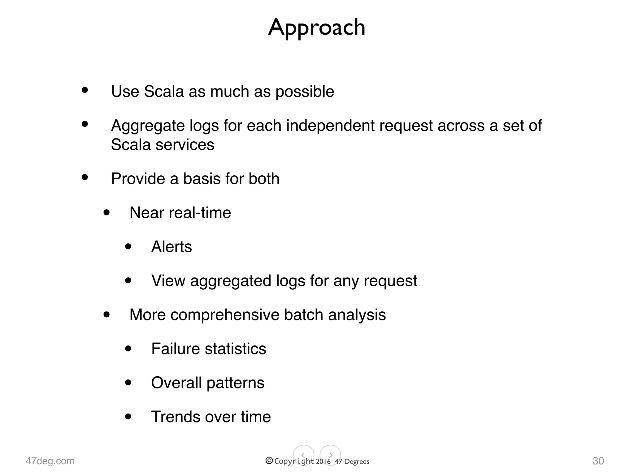 47deg.com © Copyright 2016 47 Degrees
Approach
• Use Scala as much as possible
• Aggregate logs for each independent request across a set of
Scala services
• Provide a basis for both
• Near real-time
• Alerts
• View aggregated logs for any request
• More comprehensive batch analysis
• Failure statistics
• Overall patterns
• Trends over time
30
 