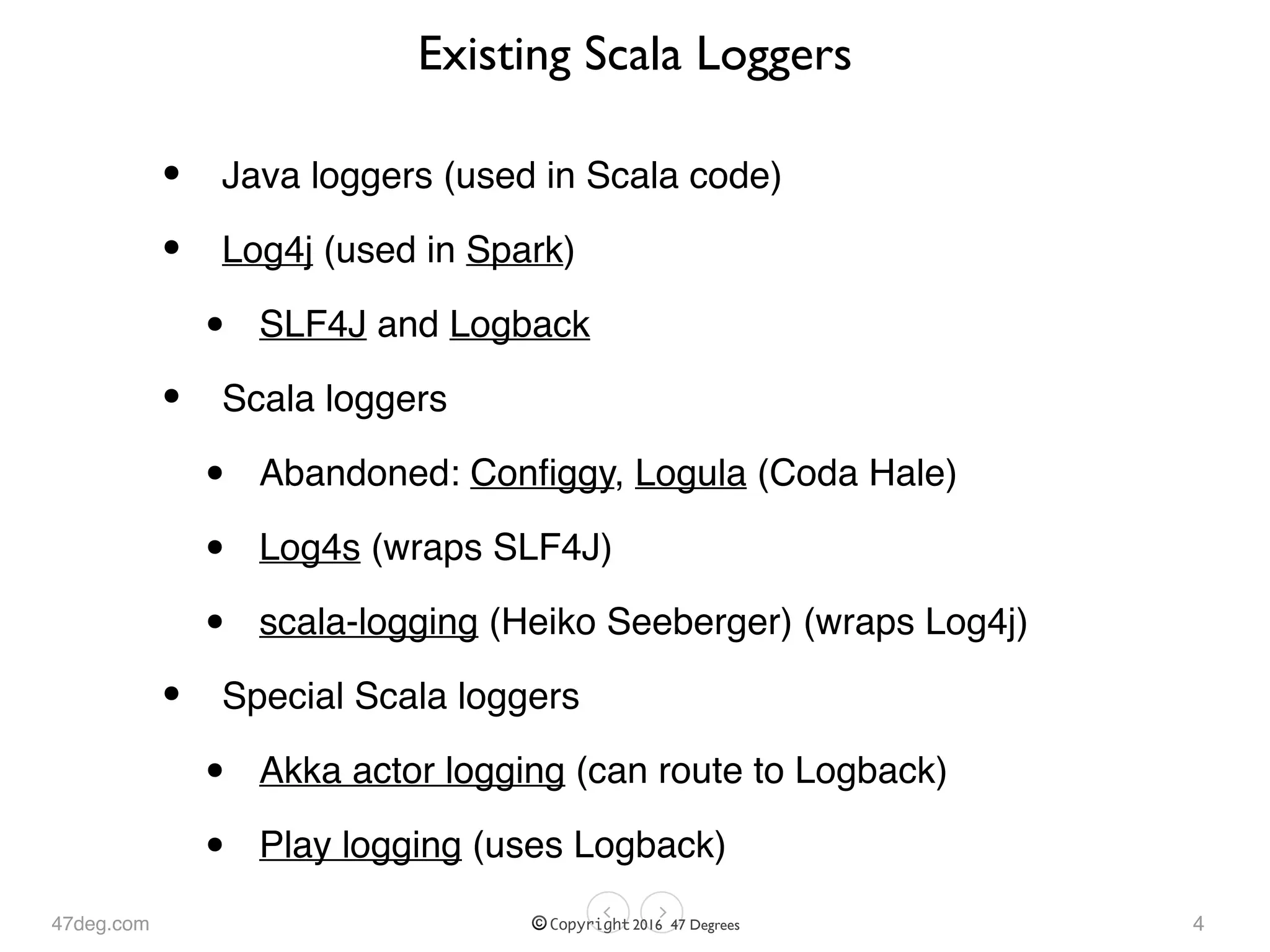 47deg.com © Copyright 2016 47 Degrees
Existing Scala Loggers
• Java loggers (used in Scala code)
• Log4j (used in Spark)
• SLF4J and Logback
• Scala loggers
• Abandoned: Conﬁggy, Logula (Coda Hale)
• Log4s (wraps SLF4J)
• scala-logging (Heiko Seeberger) (wraps Log4j)
• Special Scala loggers
• Akka actor logging (can route to Logback)
• Play logging (uses Logback)
4
 