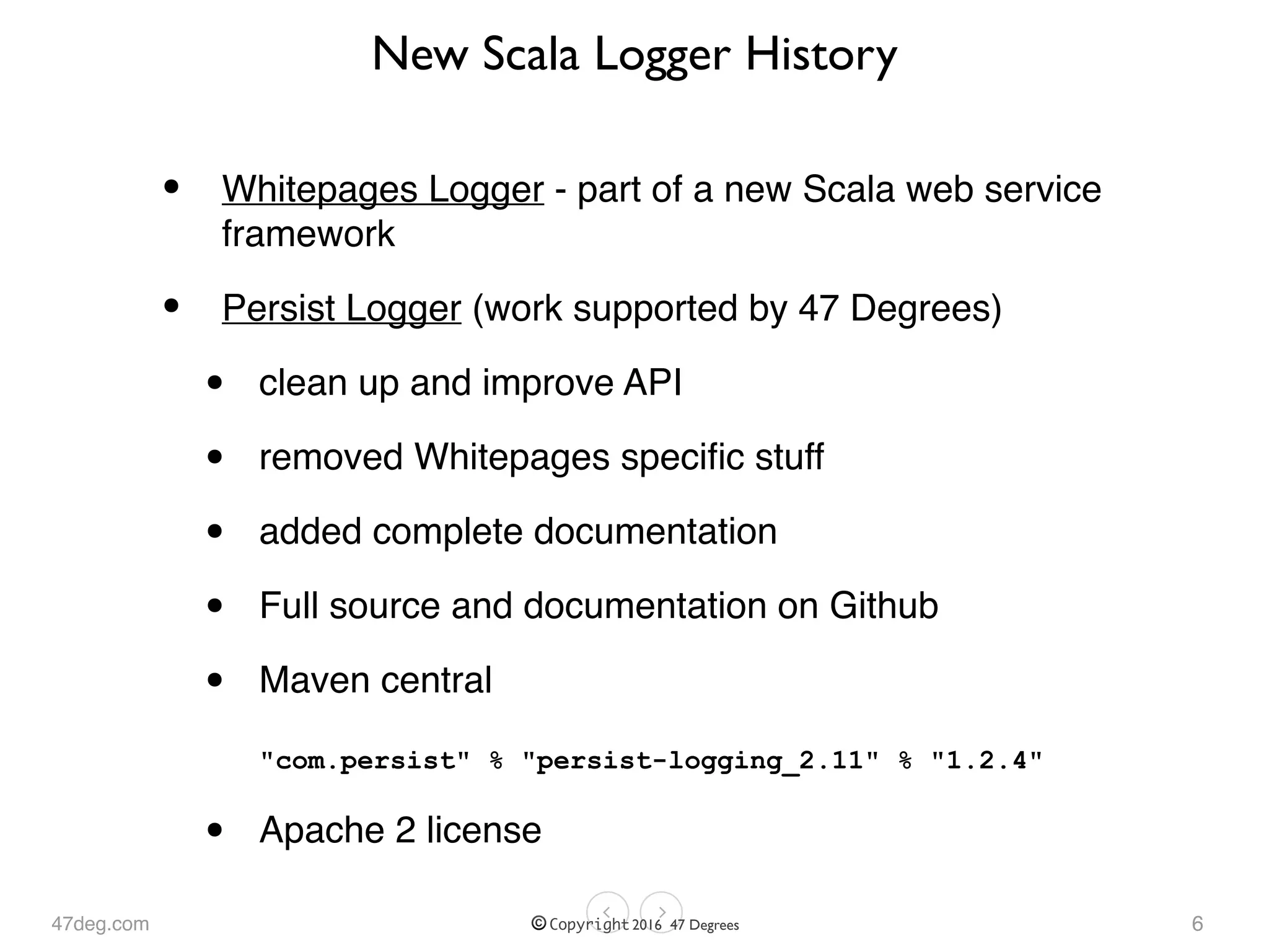 47deg.com © Copyright 2016 47 Degrees
New Scala Logger History
• Whitepages Logger - part of a new Scala web service
framework
• Persist Logger (work supported by 47 Degrees)
• clean up and improve API
• removed Whitepages speciﬁc stuff
• added complete documentation
• Full source and documentation on Github
• Maven central 
 
"com.persist" % "persist-logging_2.11" % "1.2.4"
• Apache 2 license
6
 