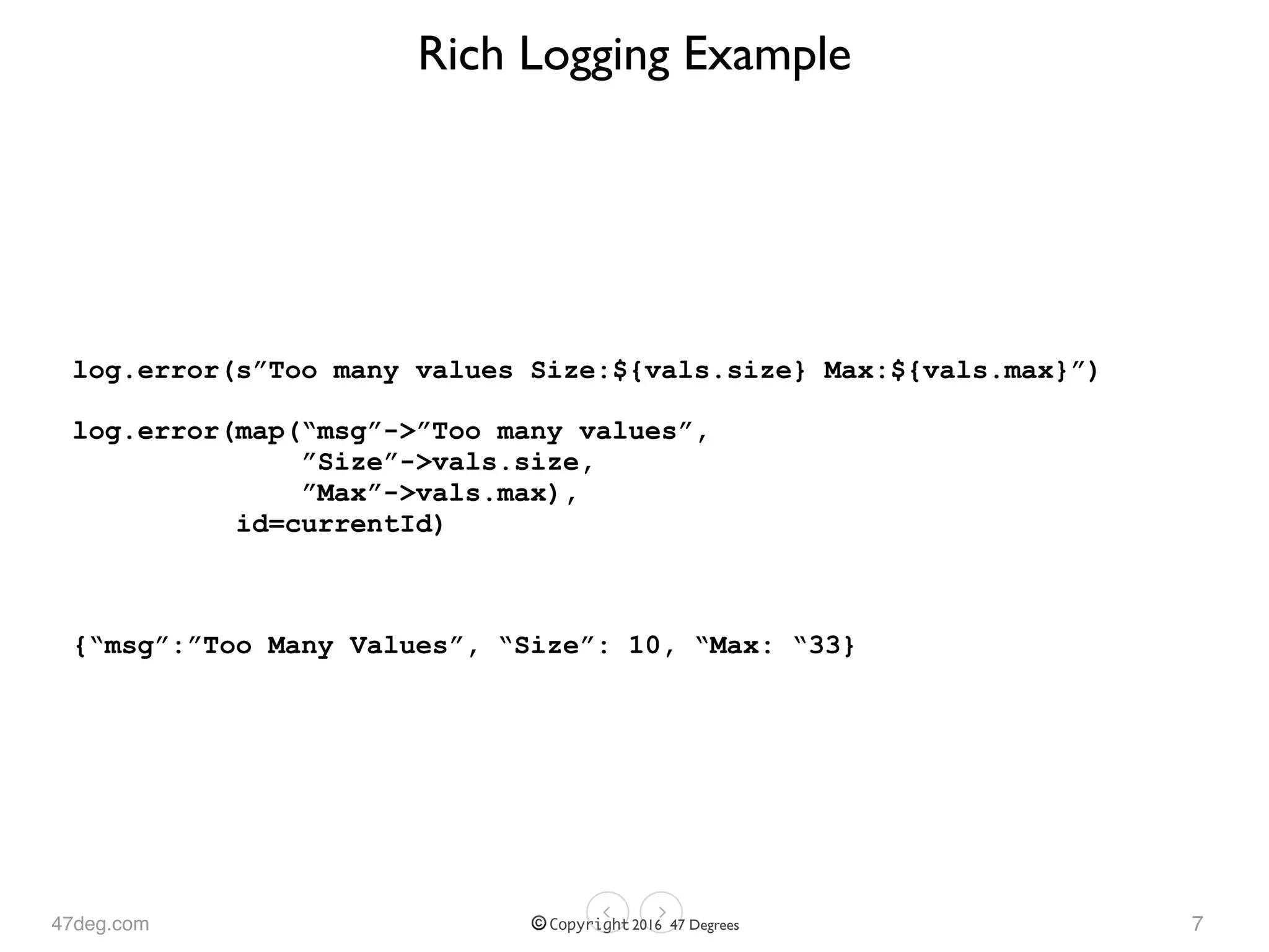 47deg.com © Copyright 2016 47 Degrees
Rich Logging Example
log.error(s”Too many values Size:${vals.size} Max:${vals.max}”)
log.error(map(“msg”->”Too many values”, 
”Size”->vals.size, 
”Max”->vals.max), 
id=currentId)
{“msg”:”Too Many Values”, “Size”: 10, “Max: “33}
7
 