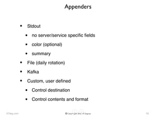 47deg.com © Copyright 2016 47 Degrees
Appenders
• Stdout
• no server/service speciﬁc ﬁelds
• color (optional)
• summary
• File (daily rotation)
• Kafka
• Custom, user deﬁned
• Control destination
• Control contents and format
16
 