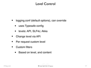 47deg.com © Copyright 2016 47 Degrees
Level Control
• logging.conf (default options), can override
• uses Typesafe conﬁg
• levels: API, SLF4J, Akka
• Change level via API
• Per request custom level
• Custom ﬁlters
• Based on level, and content
17
 
