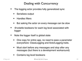 47deg.com © Copyright 2016 47 Degrees
Dealing with Concurrency
• The logging actor provides fully generalized sync
• Serializes output
• Handles ﬁlters
• But asking the actor on every message can be slow
• @volatile booleans for each log level associated with
logger
• Note the logger itself is global state
• One copy for entire app, no need to pass a parameter
everywhere: ClassLogging and ActorLogging traits.
• Must start before any messages and stop after any
messages (but there is a development workaround)
• Contains log level booleans
23
 
