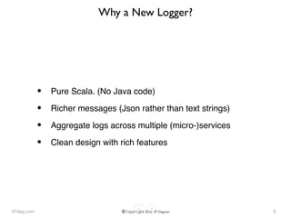 47deg.com © Copyright 2016 47 Degrees
Why a New Logger?
• Pure Scala. (No Java code)
• Richer messages (Json rather than text strings)
• Aggregate logs across multiple (micro-)services
• Clean design with rich features
5
 