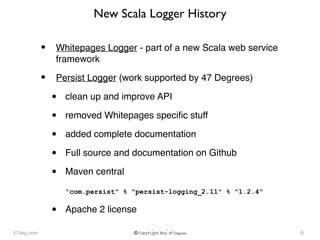 47deg.com © Copyright 2016 47 Degrees
New Scala Logger History
• Whitepages Logger - part of a new Scala web service
framework
• Persist Logger (work supported by 47 Degrees)
• clean up and improve API
• removed Whitepages speciﬁc stuff
• added complete documentation
• Full source and documentation on Github
• Maven central 
 
"com.persist" % "persist-logging_2.11" % "1.2.4"
• Apache 2 license
6
 