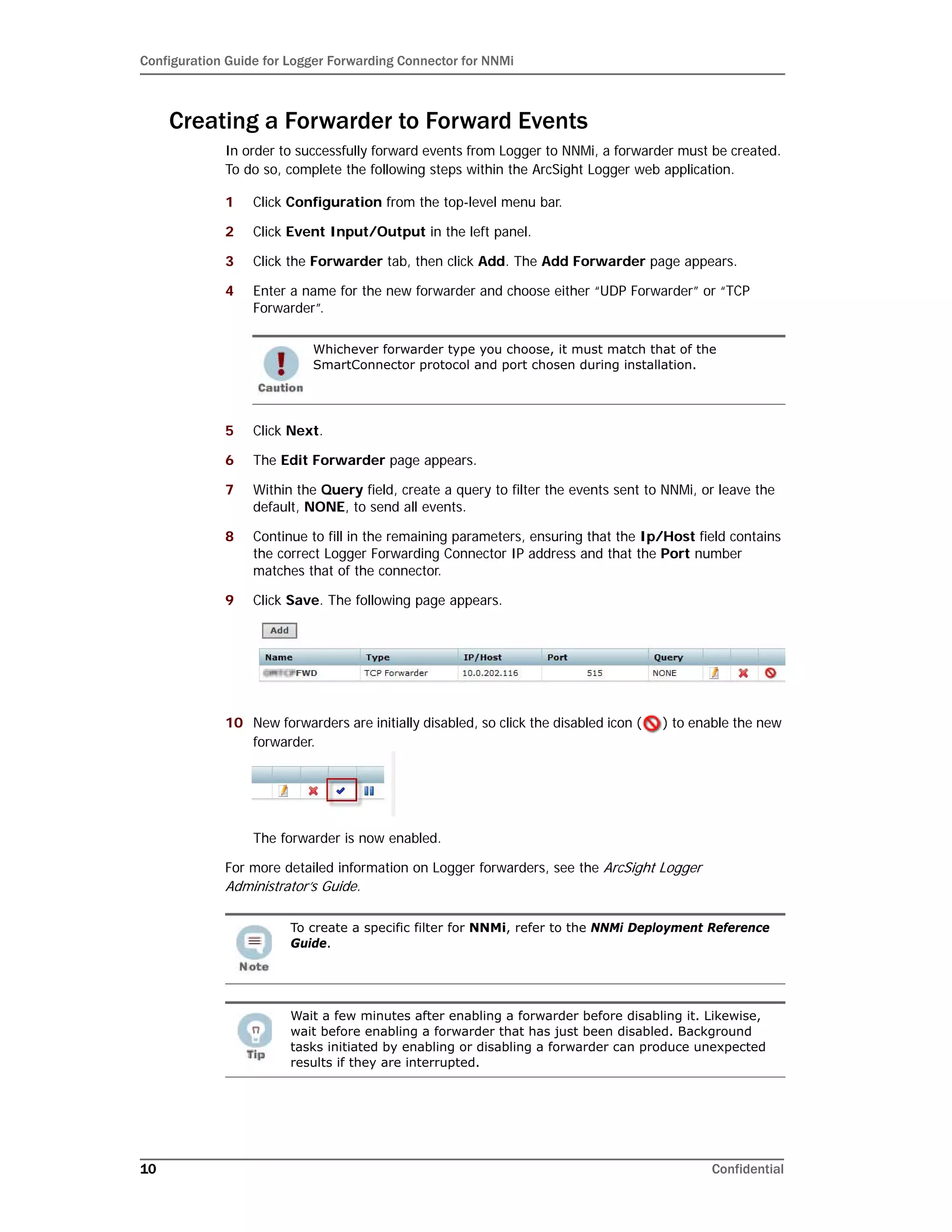 Configuration Guide for Logger Forwarding Connector for NNMi
10 Confidential
Creating a Forwarder to Forward Events
In order to successfully forward events from Logger to NNMi, a forwarder must be created.
To do so, complete the following steps within the ArcSight Logger web application.
1 Click Configuration from the top-level menu bar.
2 Click Event Input/Output in the left panel.
3 Click the Forwarder tab, then click Add. The Add Forwarder page appears.
4 Enter a name for the new forwarder and choose either “UDP Forwarder” or “TCP
Forwarder”.
5 Click Next.
6 The Edit Forwarder page appears.
7 Within the Query field, create a query to filter the events sent to NNMi, or leave the
default, NONE, to send all events.
8 Continue to fill in the remaining parameters, ensuring that the Ip/Host field contains
the correct Logger Forwarding Connector IP address and that the Port number
matches that of the connector.
9 Click Save. The following page appears.
10 New forwarders are initially disabled, so click the disabled icon ( ) to enable the new
forwarder.
The forwarder is now enabled.
For more detailed information on Logger forwarders, see the ArcSight Logger
Administrator’s Guide.
Whichever forwarder type you choose, it must match that of the
SmartConnector protocol and port chosen during installation.
To create a specific filter for NNMi, refer to the NNMi Deployment Reference
Guide.
Wait a few minutes after enabling a forwarder before disabling it. Likewise,
wait before enabling a forwarder that has just been disabled. Background
tasks initiated by enabling or disabling a forwarder can produce unexpected
results if they are interrupted.
 