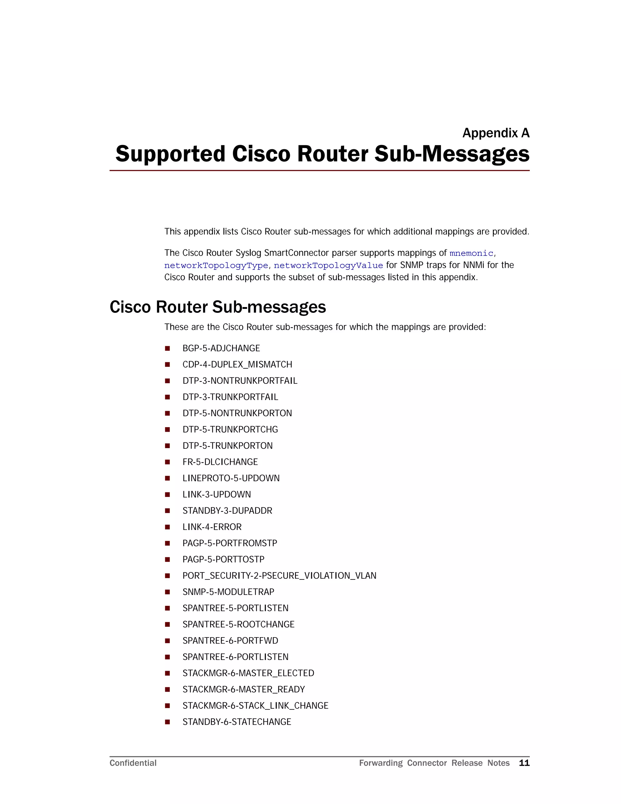Confidential Forwarding Connector Release Notes 11
Appendix A
Supported Cisco Router Sub-Messages
This appendix lists Cisco Router sub-messages for which additional mappings are provided.
The Cisco Router Syslog SmartConnector parser supports mappings of mnemonic,
networkTopologyType, networkTopologyValue for SNMP traps for NNMi for the
Cisco Router and supports the subset of sub-messages listed in this appendix.
Cisco Router Sub-messages
These are the Cisco Router sub-messages for which the mappings are provided:
 BGP-5-ADJCHANGE
 CDP-4-DUPLEX_MISMATCH
 DTP-3-NONTRUNKPORTFAIL
 DTP-3-TRUNKPORTFAIL
 DTP-5-NONTRUNKPORTON
 DTP-5-TRUNKPORTCHG
 DTP-5-TRUNKPORTON
 FR-5-DLCICHANGE
 LINEPROTO-5-UPDOWN
 LINK-3-UPDOWN
 STANDBY-3-DUPADDR
 LINK-4-ERROR
 PAGP-5-PORTFROMSTP
 PAGP-5-PORTTOSTP
 PORT_SECURITY-2-PSECURE_VIOLATION_VLAN
 SNMP-5-MODULETRAP
 SPANTREE-5-PORTLISTEN
 SPANTREE-5-ROOTCHANGE
 SPANTREE-6-PORTFWD
 SPANTREE-6-PORTLISTEN
 STACKMGR-6-MASTER_ELECTED
 STACKMGR-6-MASTER_READY
 STACKMGR-6-STACK_LINK_CHANGE
 STANDBY-6-STATECHANGE
 