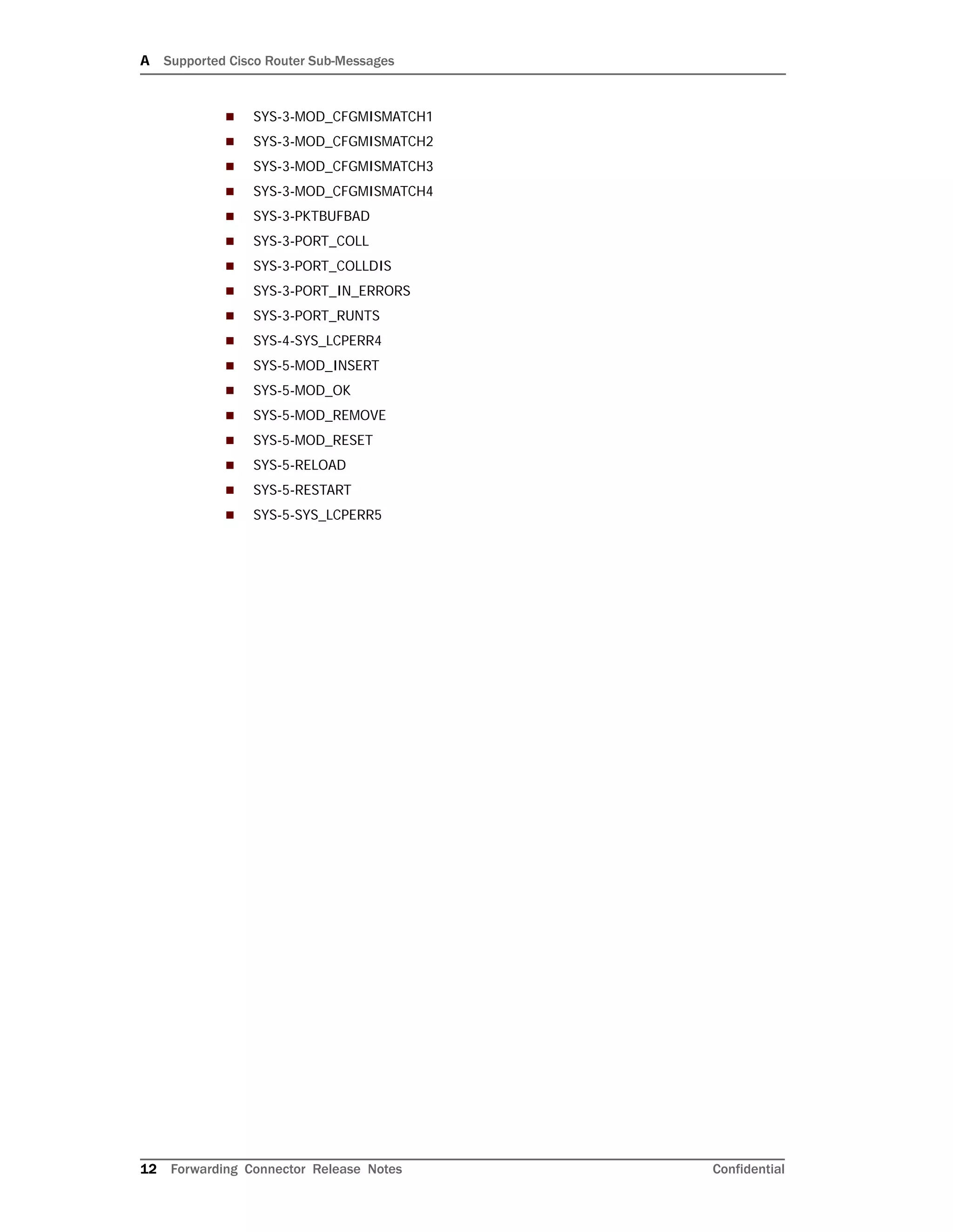 A Supported Cisco Router Sub-Messages
12 Forwarding Connector Release Notes Confidential
 SYS-3-MOD_CFGMISMATCH1
 SYS-3-MOD_CFGMISMATCH2
 SYS-3-MOD_CFGMISMATCH3
 SYS-3-MOD_CFGMISMATCH4
 SYS-3-PKTBUFBAD
 SYS-3-PORT_COLL
 SYS-3-PORT_COLLDIS
 SYS-3-PORT_IN_ERRORS
 SYS-3-PORT_RUNTS
 SYS-4-SYS_LCPERR4
 SYS-5-MOD_INSERT
 SYS-5-MOD_OK
 SYS-5-MOD_REMOVE
 SYS-5-MOD_RESET
 SYS-5-RELOAD
 SYS-5-RESTART
 SYS-5-SYS_LCPERR5
 