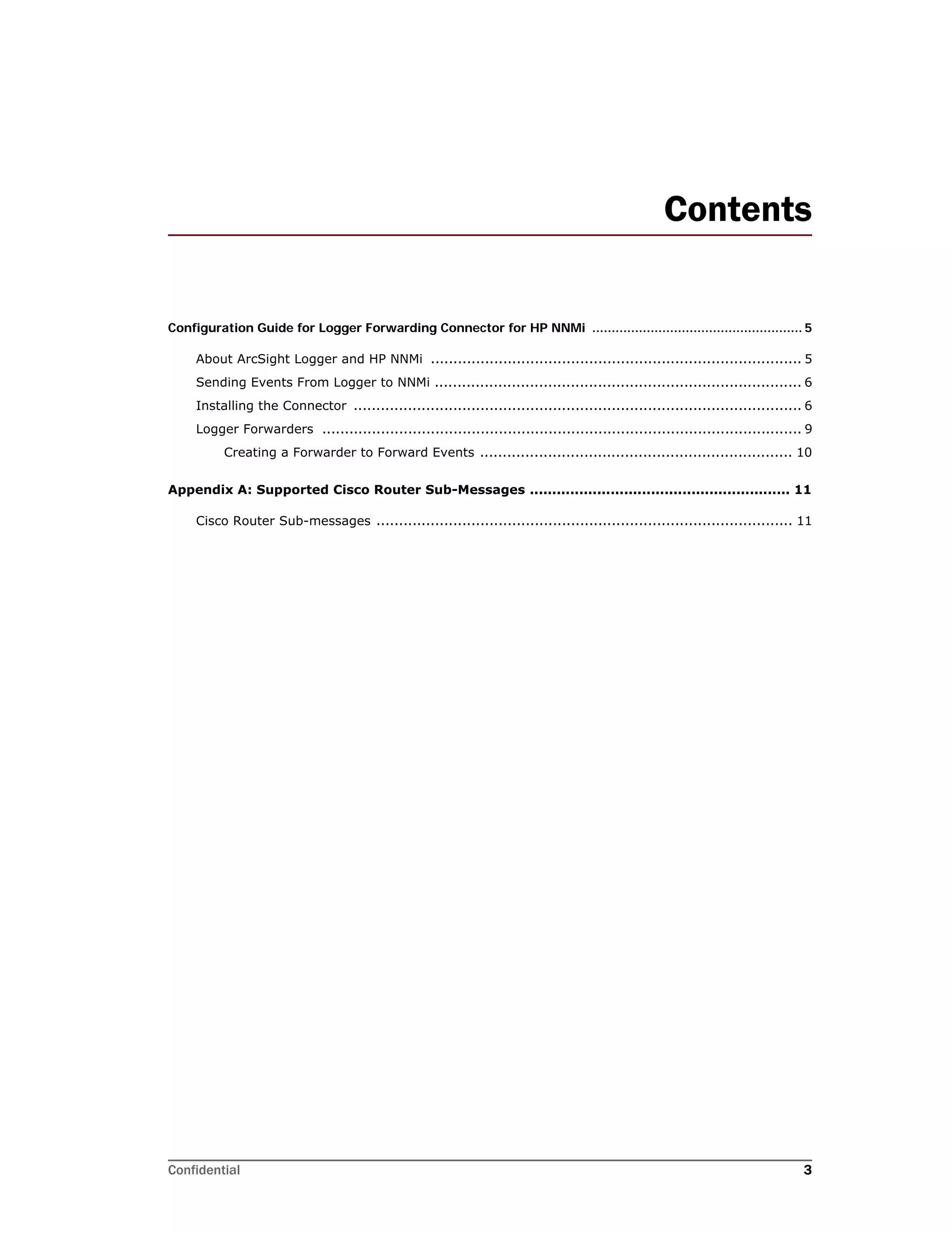 Confidential 3
Contents
Configuration Guide for Logger Forwarding Connector for HP NNMi ...................................................... 5
About ArcSight Logger and HP NNMi .................................................................................. 5
Sending Events From Logger to NNMi ................................................................................. 6
Installing the Connector ................................................................................................... 6
Logger Forwarders .......................................................................................................... 9
Creating a Forwarder to Forward Events ..................................................................... 10
Appendix A: Supported Cisco Router Sub-Messages .......................................................... 11
Cisco Router Sub-messages ............................................................................................ 11
 