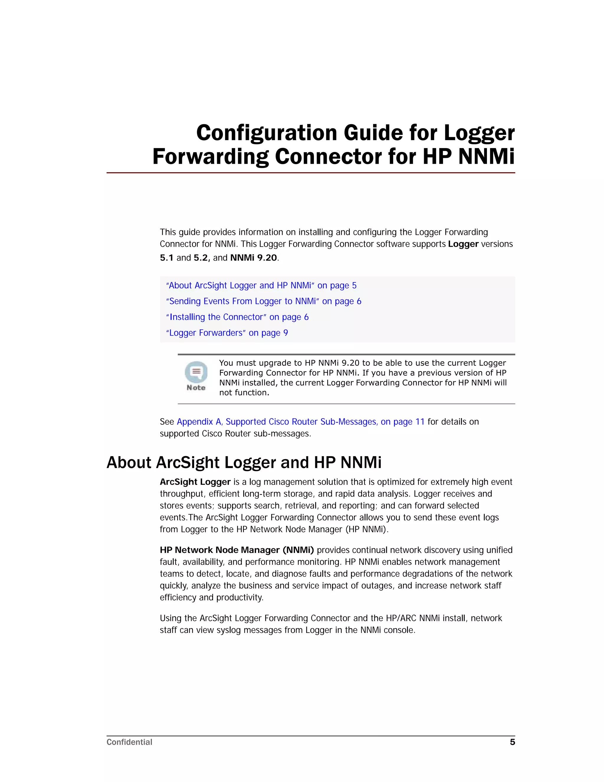 Confidential 5
Configuration Guide for Logger
Forwarding Connector for HP NNMi
This guide provides information on installing and configuring the Logger Forwarding
Connector for NNMi. This Logger Forwarding Connector software supports Logger versions
5.1 and 5.2, and NNMi 9.20.
See Appendix A‚ Supported Cisco Router Sub-Messages‚ on page 11 for details on
supported Cisco Router sub-messages.
About ArcSight Logger and HP NNMi
ArcSight Logger is a log management solution that is optimized for extremely high event
throughput, efficient long-term storage, and rapid data analysis. Logger receives and
stores events; supports search, retrieval, and reporting; and can forward selected
events.The ArcSight Logger Forwarding Connector allows you to send these event logs
from Logger to the HP Network Node Manager (HP NNMi).
HP Network Node Manager (NNMi) provides continual network discovery using unified
fault, availability, and performance monitoring. HP NNMi enables network management
teams to detect, locate, and diagnose faults and performance degradations of the network
quickly, analyze the business and service impact of outages, and increase network staff
efficiency and productivity.
Using the ArcSight Logger Forwarding Connector and the HP/ARC NNMi install, network
staff can view syslog messages from Logger in the NNMi console.
“About ArcSight Logger and HP NNMi” on page 5
“Sending Events From Logger to NNMi” on page 6
“Installing the Connector” on page 6
“Logger Forwarders” on page 9
You must upgrade to HP NNMi 9.20 to be able to use the current Logger
Forwarding Connector for HP NNMi. If you have a previous version of HP
NNMi installed, the current Logger Forwarding Connector for HP NNMi will
not function.
 