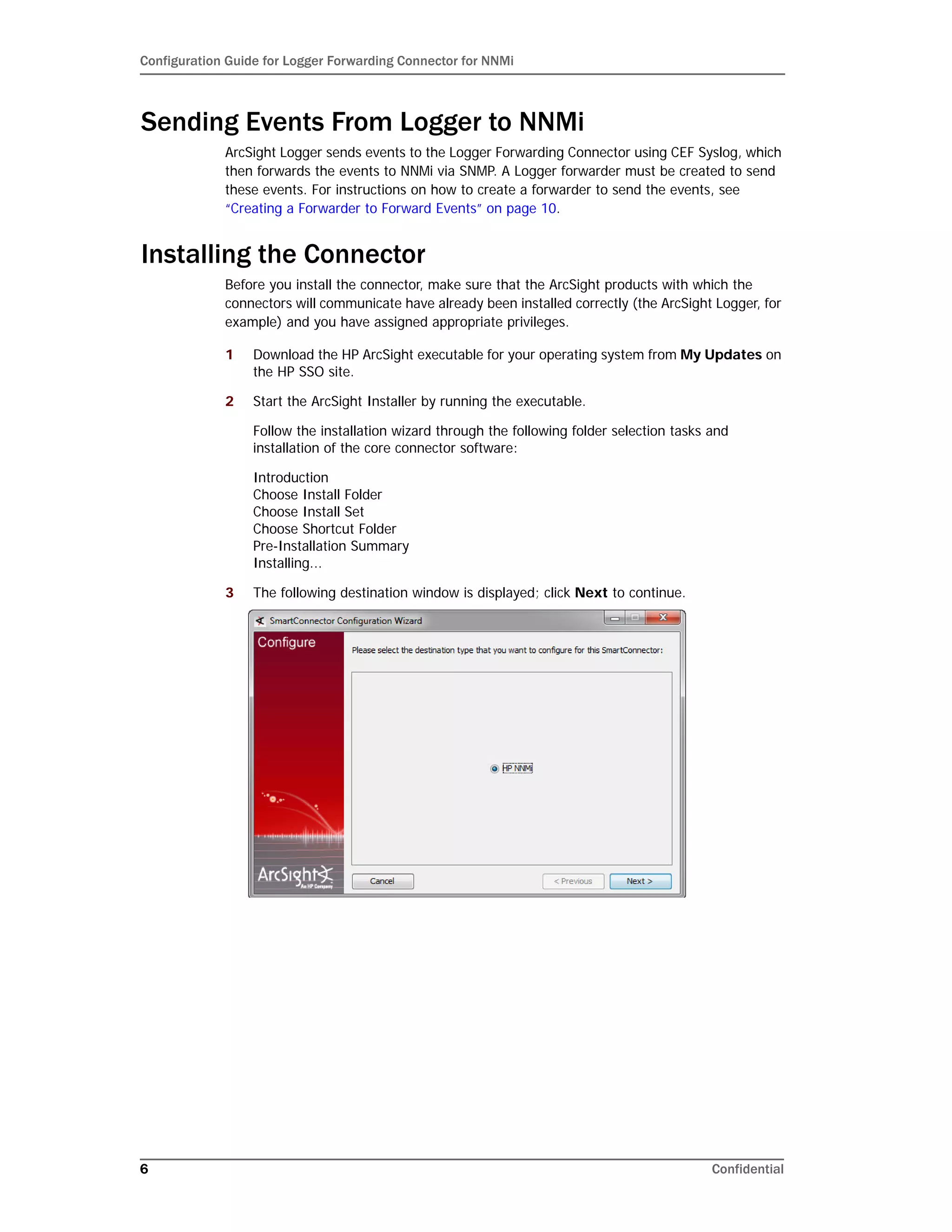 Configuration Guide for Logger Forwarding Connector for NNMi
6 Confidential
Sending Events From Logger to NNMi
ArcSight Logger sends events to the Logger Forwarding Connector using CEF Syslog, which
then forwards the events to NNMi via SNMP. A Logger forwarder must be created to send
these events. For instructions on how to create a forwarder to send the events, see
“Creating a Forwarder to Forward Events” on page 10.
Installing the Connector
Before you install the connector, make sure that the ArcSight products with which the
connectors will communicate have already been installed correctly (the ArcSight Logger, for
example) and you have assigned appropriate privileges.
1 Download the HP ArcSight executable for your operating system from My Updates on
the HP SSO site.
2 Start the ArcSight Installer by running the executable.
Follow the installation wizard through the following folder selection tasks and
installation of the core connector software:
Introduction
Choose Install Folder
Choose Install Set
Choose Shortcut Folder
Pre-Installation Summary
Installing...
3 The following destination window is displayed; click Next to continue.
 