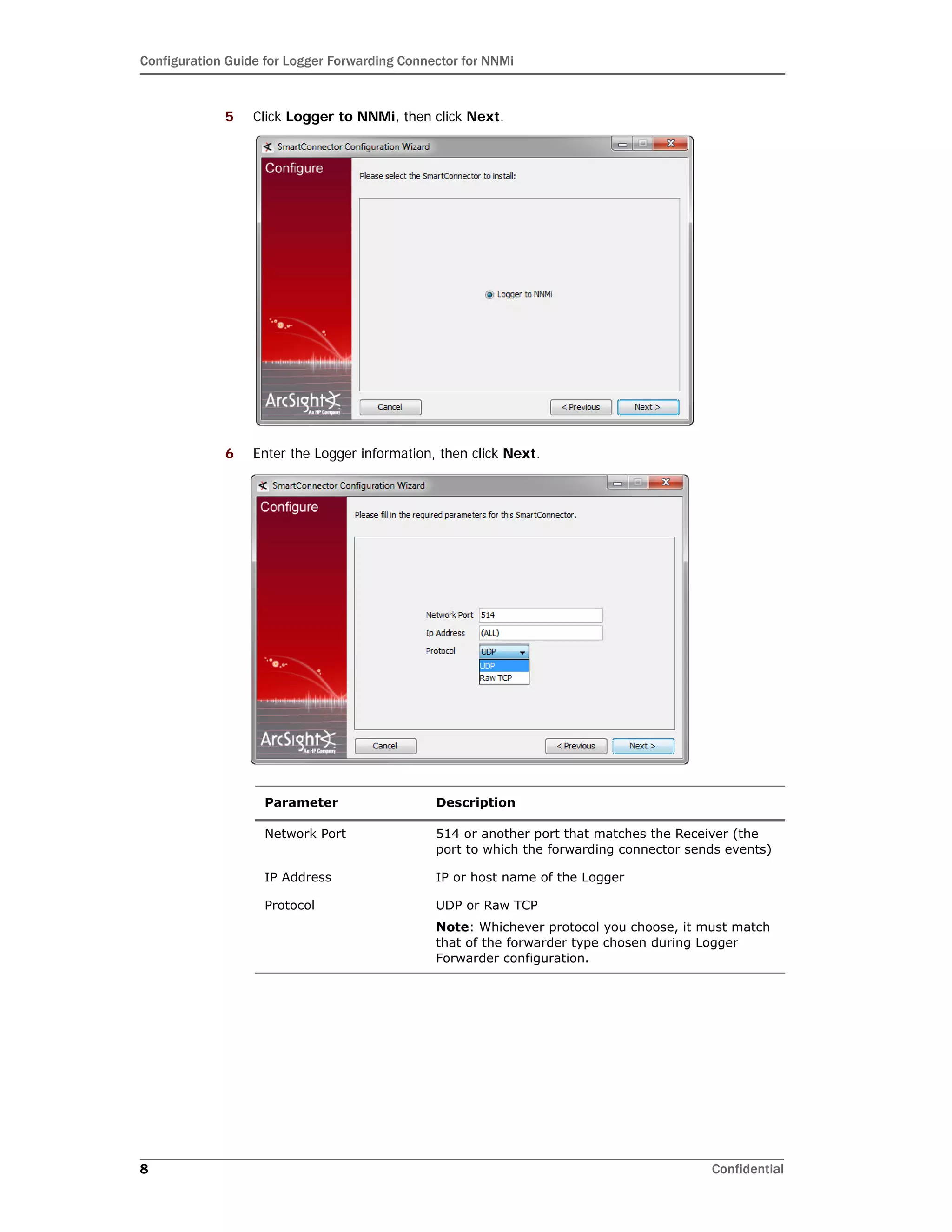 Configuration Guide for Logger Forwarding Connector for NNMi
8 Confidential
5 Click Logger to NNMi, then click Next.
6 Enter the Logger information, then click Next.
Parameter Description
Network Port 514 or another port that matches the Receiver (the
port to which the forwarding connector sends events)
IP Address IP or host name of the Logger
Protocol UDP or Raw TCP
Note: Whichever protocol you choose, it must match
that of the forwarder type chosen during Logger
Forwarder configuration.
 