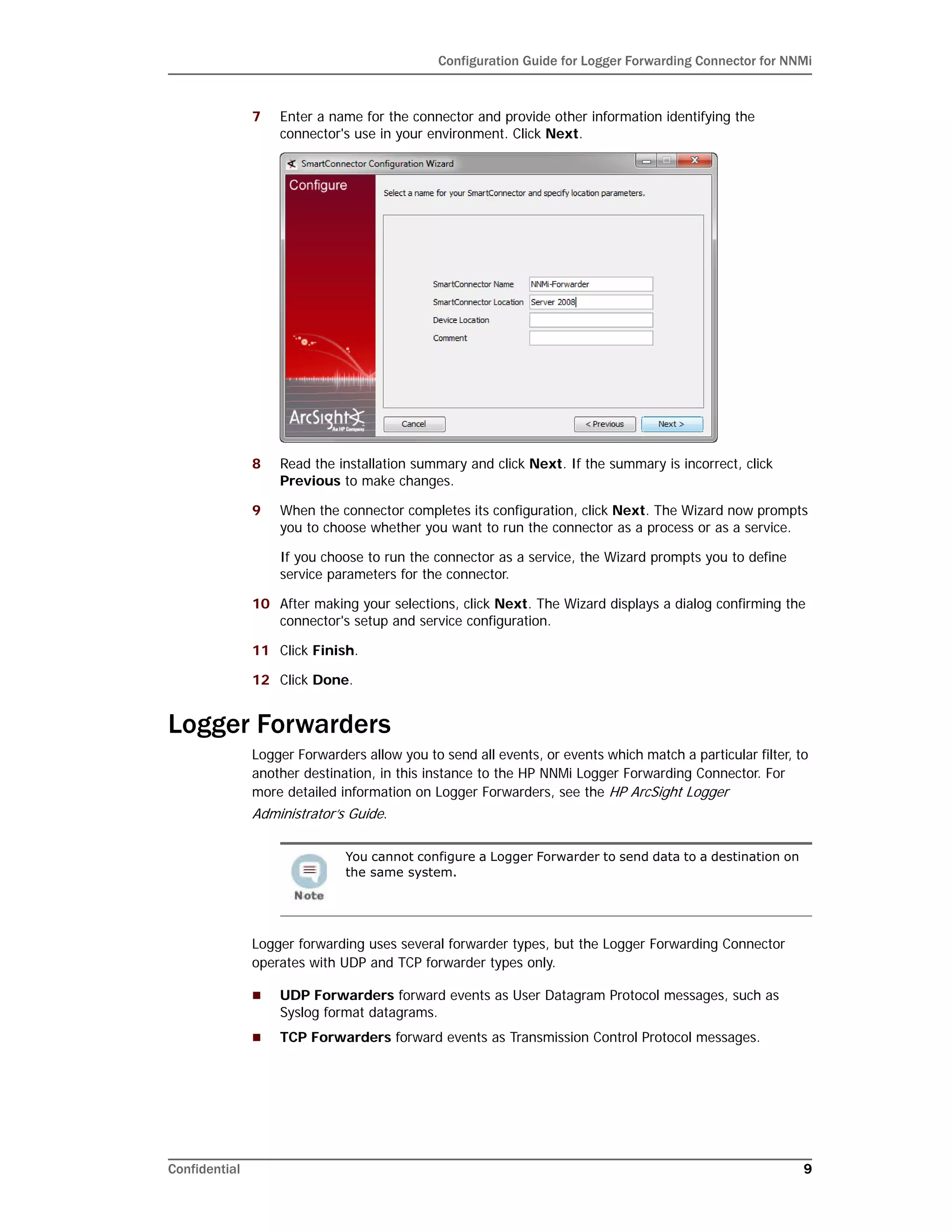 Configuration Guide for Logger Forwarding Connector for NNMi
Confidential 9
7 Enter a name for the connector and provide other information identifying the
connector's use in your environment. Click Next.
8 Read the installation summary and click Next. If the summary is incorrect, click
Previous to make changes.
9 When the connector completes its configuration, click Next. The Wizard now prompts
you to choose whether you want to run the connector as a process or as a service.
If you choose to run the connector as a service, the Wizard prompts you to define
service parameters for the connector.
10 After making your selections, click Next. The Wizard displays a dialog confirming the
connector's setup and service configuration.
11 Click Finish.
12 Click Done.
Logger Forwarders
Logger Forwarders allow you to send all events, or events which match a particular filter, to
another destination, in this instance to the HP NNMi Logger Forwarding Connector. For
more detailed information on Logger Forwarders, see the HP ArcSight Logger
Administrator’s Guide.
Logger forwarding uses several forwarder types, but the Logger Forwarding Connector
operates with UDP and TCP forwarder types only.
 UDP Forwarders forward events as User Datagram Protocol messages, such as
Syslog format datagrams.
 TCP Forwarders forward events as Transmission Control Protocol messages.
You cannot configure a Logger Forwarder to send data to a destination on
the same system.
 