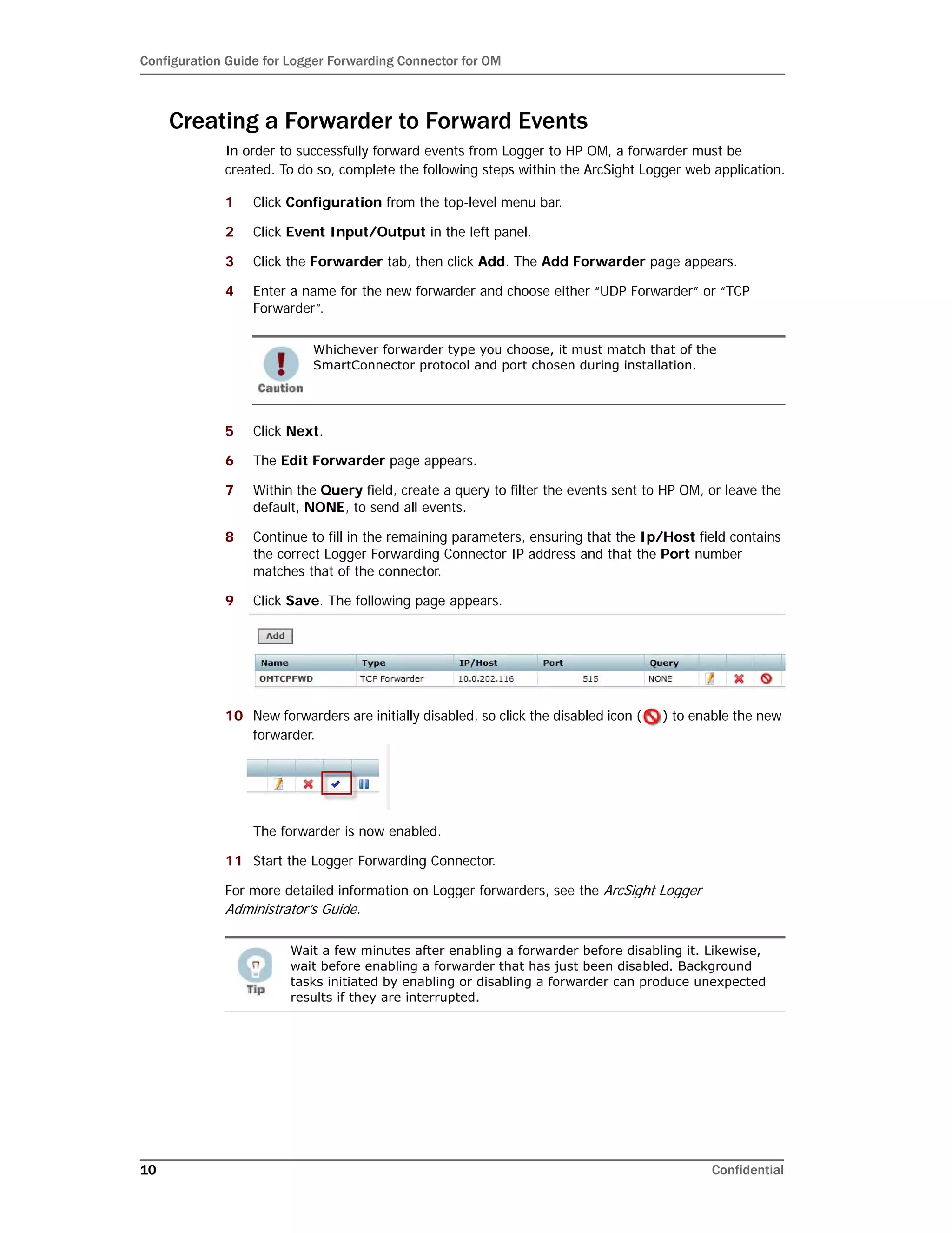 Configuration Guide for Logger Forwarding Connector for OM
10 Confidential
Creating a Forwarder to Forward Events
In order to successfully forward events from Logger to HP OM, a forwarder must be
created. To do so, complete the following steps within the ArcSight Logger web application.
1 Click Configuration from the top-level menu bar.
2 Click Event Input/Output in the left panel.
3 Click the Forwarder tab, then click Add. The Add Forwarder page appears.
4 Enter a name for the new forwarder and choose either “UDP Forwarder” or “TCP
Forwarder”.
5 Click Next.
6 The Edit Forwarder page appears.
7 Within the Query field, create a query to filter the events sent to HP OM, or leave the
default, NONE, to send all events.
8 Continue to fill in the remaining parameters, ensuring that the Ip/Host field contains
the correct Logger Forwarding Connector IP address and that the Port number
matches that of the connector.
9 Click Save. The following page appears.
10 New forwarders are initially disabled, so click the disabled icon ( ) to enable the new
forwarder.
The forwarder is now enabled.
11 Start the Logger Forwarding Connector.
For more detailed information on Logger forwarders, see the ArcSight Logger
Administrator’s Guide.
Whichever forwarder type you choose, it must match that of the
SmartConnector protocol and port chosen during installation.
Wait a few minutes after enabling a forwarder before disabling it. Likewise,
wait before enabling a forwarder that has just been disabled. Background
tasks initiated by enabling or disabling a forwarder can produce unexpected
results if they are interrupted.
 