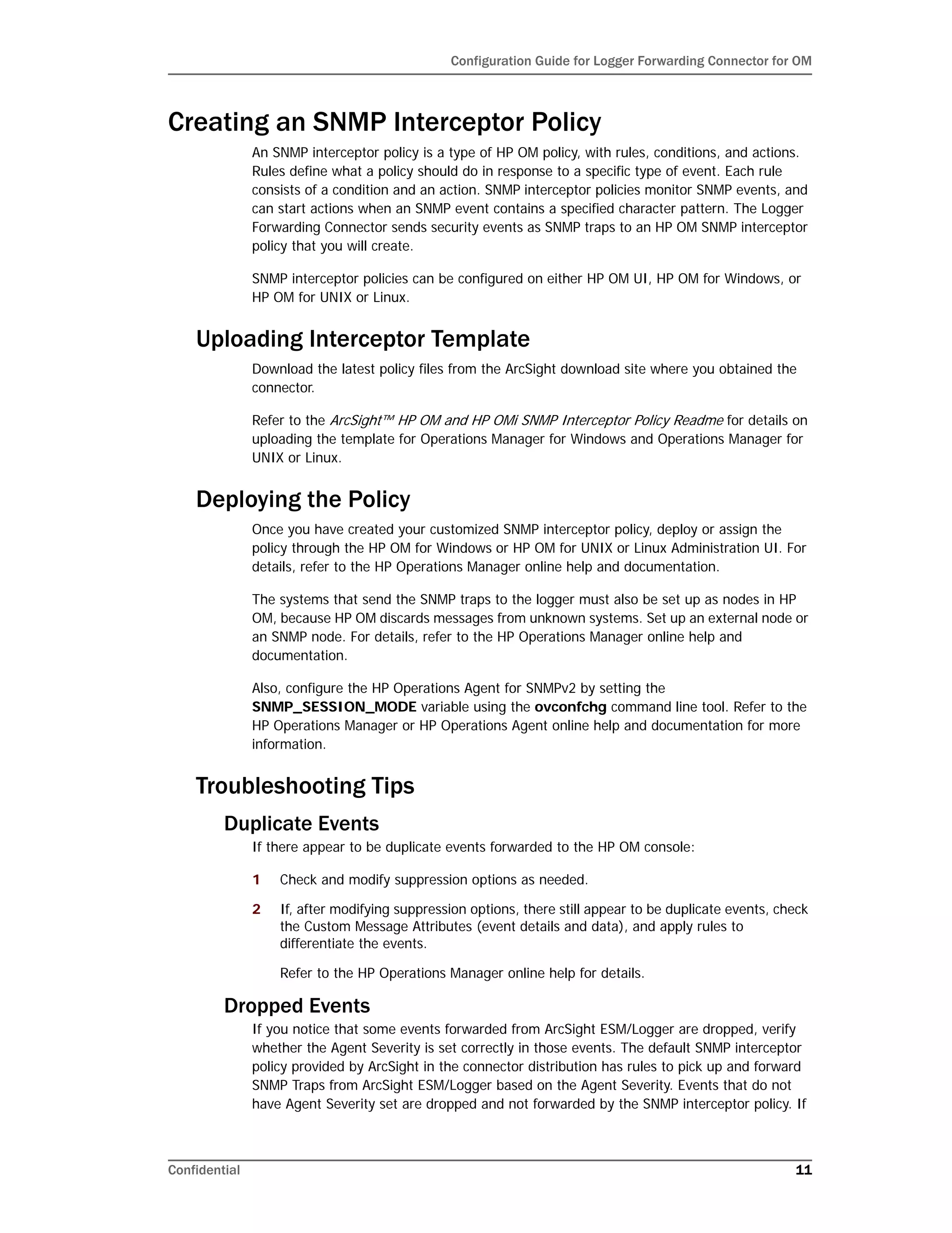 Configuration Guide for Logger Forwarding Connector for OM
Confidential 11
Creating an SNMP Interceptor Policy
An SNMP interceptor policy is a type of HP OM policy, with rules, conditions, and actions.
Rules define what a policy should do in response to a specific type of event. Each rule
consists of a condition and an action. SNMP interceptor policies monitor SNMP events, and
can start actions when an SNMP event contains a specified character pattern. The Logger
Forwarding Connector sends security events as SNMP traps to an HP OM SNMP interceptor
policy that you will create.
SNMP interceptor policies can be configured on either HP OM UI, HP OM for Windows, or
HP OM for UNIX or Linux.
Uploading Interceptor Template
Download the latest policy files from the ArcSight download site where you obtained the
connector.
Refer to the ArcSight™ HP OM and HP OMi SNMP Interceptor Policy Readme for details on
uploading the template for Operations Manager for Windows and Operations Manager for
UNIX or Linux.
Deploying the Policy
Once you have created your customized SNMP interceptor policy, deploy or assign the
policy through the HP OM for Windows or HP OM for UNIX or Linux Administration UI. For
details, refer to the HP Operations Manager online help and documentation.
The systems that send the SNMP traps to the logger must also be set up as nodes in HP
OM, because HP OM discards messages from unknown systems. Set up an external node or
an SNMP node. For details, refer to the HP Operations Manager online help and
documentation.
Also, configure the HP Operations Agent for SNMPv2 by setting the
SNMP_SESSION_MODE variable using the ovconfchg command line tool. Refer to the
HP Operations Manager or HP Operations Agent online help and documentation for more
information.
Troubleshooting Tips
Duplicate Events
If there appear to be duplicate events forwarded to the HP OM console:
1 Check and modify suppression options as needed.
2 If, after modifying suppression options, there still appear to be duplicate events, check
the Custom Message Attributes (event details and data), and apply rules to
differentiate the events.
Refer to the HP Operations Manager online help for details.
Dropped Events
If you notice that some events forwarded from ArcSight ESM/Logger are dropped, verify
whether the Agent Severity is set correctly in those events. The default SNMP interceptor
policy provided by ArcSight in the connector distribution has rules to pick up and forward
SNMP Traps from ArcSight ESM/Logger based on the Agent Severity. Events that do not
have Agent Severity set are dropped and not forwarded by the SNMP interceptor policy. If
 