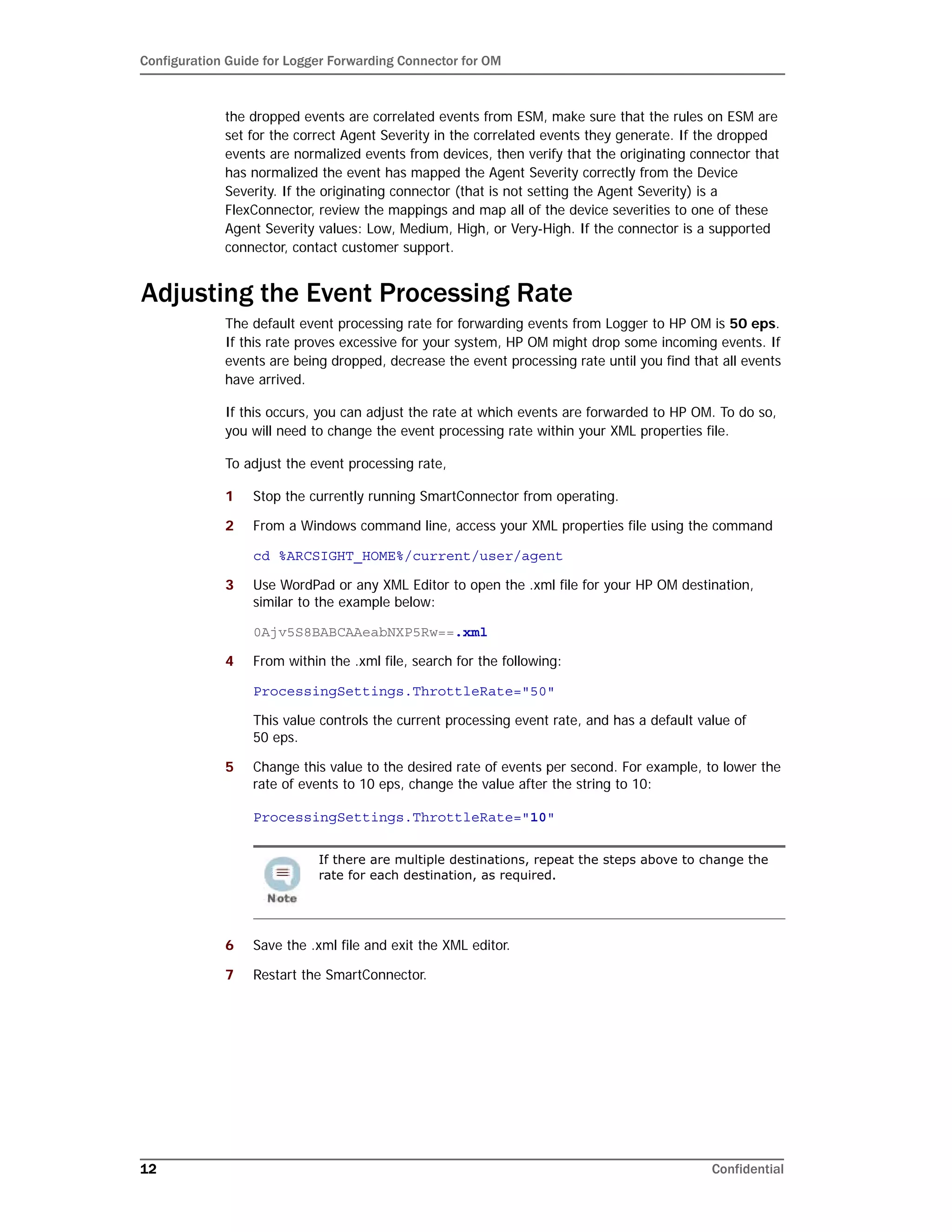 Configuration Guide for Logger Forwarding Connector for OM
12 Confidential
the dropped events are correlated events from ESM, make sure that the rules on ESM are
set for the correct Agent Severity in the correlated events they generate. If the dropped
events are normalized events from devices, then verify that the originating connector that
has normalized the event has mapped the Agent Severity correctly from the Device
Severity. If the originating connector (that is not setting the Agent Severity) is a
FlexConnector, review the mappings and map all of the device severities to one of these
Agent Severity values: Low, Medium, High, or Very-High. If the connector is a supported
connector, contact customer support.
Adjusting the Event Processing Rate
The default event processing rate for forwarding events from Logger to HP OM is 50 eps.
If this rate proves excessive for your system, HP OM might drop some incoming events. If
events are being dropped, decrease the event processing rate until you find that all events
have arrived.
If this occurs, you can adjust the rate at which events are forwarded to HP OM. To do so,
you will need to change the event processing rate within your XML properties file.
To adjust the event processing rate,
1 Stop the currently running SmartConnector from operating.
2 From a Windows command line, access your XML properties file using the command
cd %ARCSIGHT_HOME%/current/user/agent
3 Use WordPad or any XML Editor to open the .xml file for your HP OM destination,
similar to the example below:
0Ajv5S8BABCAAeabNXP5Rw==.xml
4 From within the .xml file, search for the following:
ProcessingSettings.ThrottleRate="50"
This value controls the current processing event rate, and has a default value of
50 eps.
5 Change this value to the desired rate of events per second. For example, to lower the
rate of events to 10 eps, change the value after the string to 10:
ProcessingSettings.ThrottleRate="10"
6 Save the .xml file and exit the XML editor.
7 Restart the SmartConnector.
If there are multiple destinations, repeat the steps above to change the
rate for each destination, as required.
 
