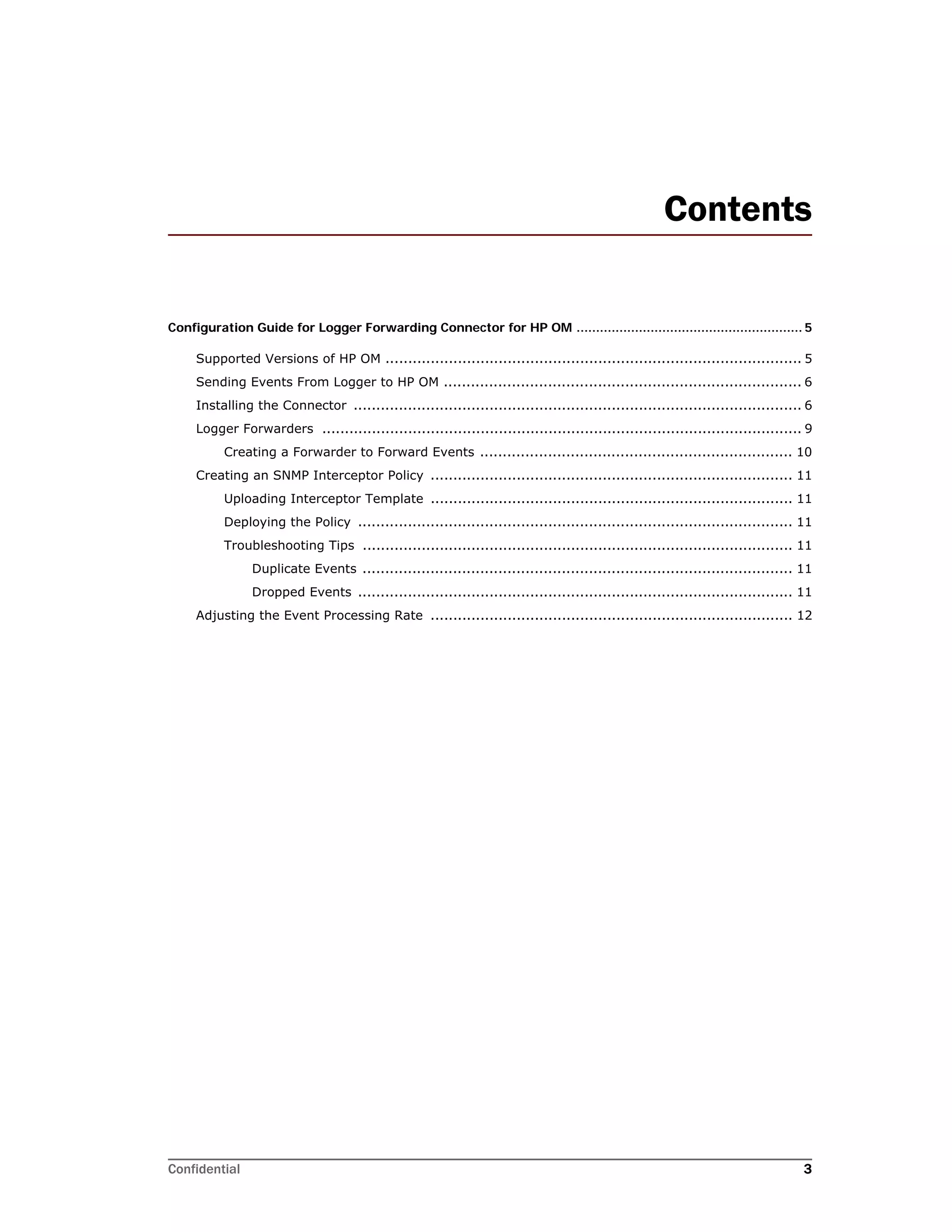 Confidential 3
Contents
Configuration Guide for Logger Forwarding Connector for HP OM .......................................................... 5
Supported Versions of HP OM ............................................................................................ 5
Sending Events From Logger to HP OM ............................................................................... 6
Installing the Connector ................................................................................................... 6
Logger Forwarders .......................................................................................................... 9
Creating a Forwarder to Forward Events ..................................................................... 10
Creating an SNMP Interceptor Policy ................................................................................ 11
Uploading Interceptor Template ................................................................................ 11
Deploying the Policy ................................................................................................ 11
Troubleshooting Tips ............................................................................................... 11
Duplicate Events ............................................................................................... 11
Dropped Events ................................................................................................ 11
Adjusting the Event Processing Rate ................................................................................ 12
 