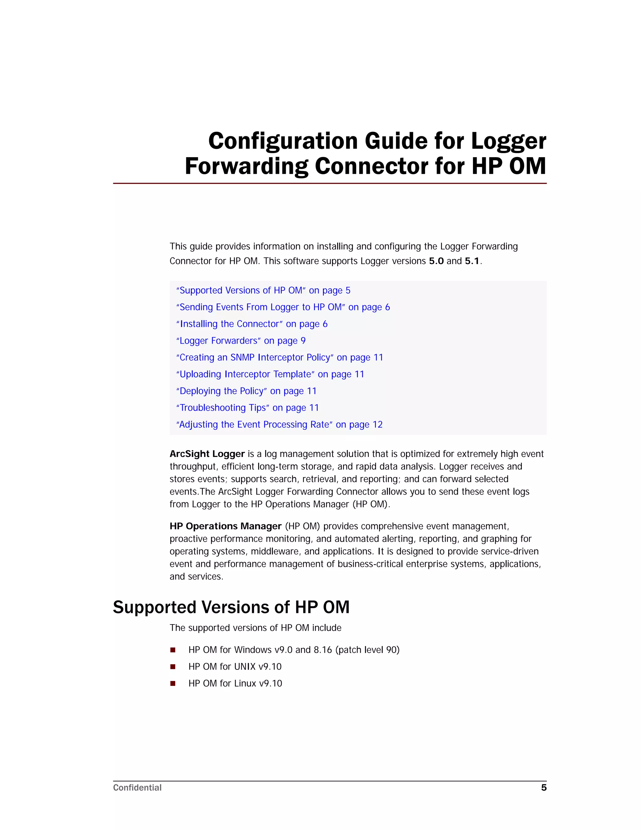 Confidential 5
Configuration Guide for Logger
Forwarding Connector for HP OM
This guide provides information on installing and configuring the Logger Forwarding
Connector for HP OM. This software supports Logger versions 5.0 and 5.1.
ArcSight Logger is a log management solution that is optimized for extremely high event
throughput, efficient long-term storage, and rapid data analysis. Logger receives and
stores events; supports search, retrieval, and reporting; and can forward selected
events.The ArcSight Logger Forwarding Connector allows you to send these event logs
from Logger to the HP Operations Manager (HP OM).
HP Operations Manager (HP OM) provides comprehensive event management,
proactive performance monitoring, and automated alerting, reporting, and graphing for
operating systems, middleware, and applications. It is designed to provide service-driven
event and performance management of business-critical enterprise systems, applications,
and services.
Supported Versions of HP OM
The supported versions of HP OM include
 HP OM for Windows v9.0 and 8.16 (patch level 90)
 HP OM for UNIX v9.10
 HP OM for Linux v9.10
“Supported Versions of HP OM” on page 5
“Sending Events From Logger to HP OM” on page 6
“Installing the Connector” on page 6
“Logger Forwarders” on page 9
“Creating an SNMP Interceptor Policy” on page 11
“Uploading Interceptor Template” on page 11
“Deploying the Policy” on page 11
“Troubleshooting Tips” on page 11
“Adjusting the Event Processing Rate” on page 12
 