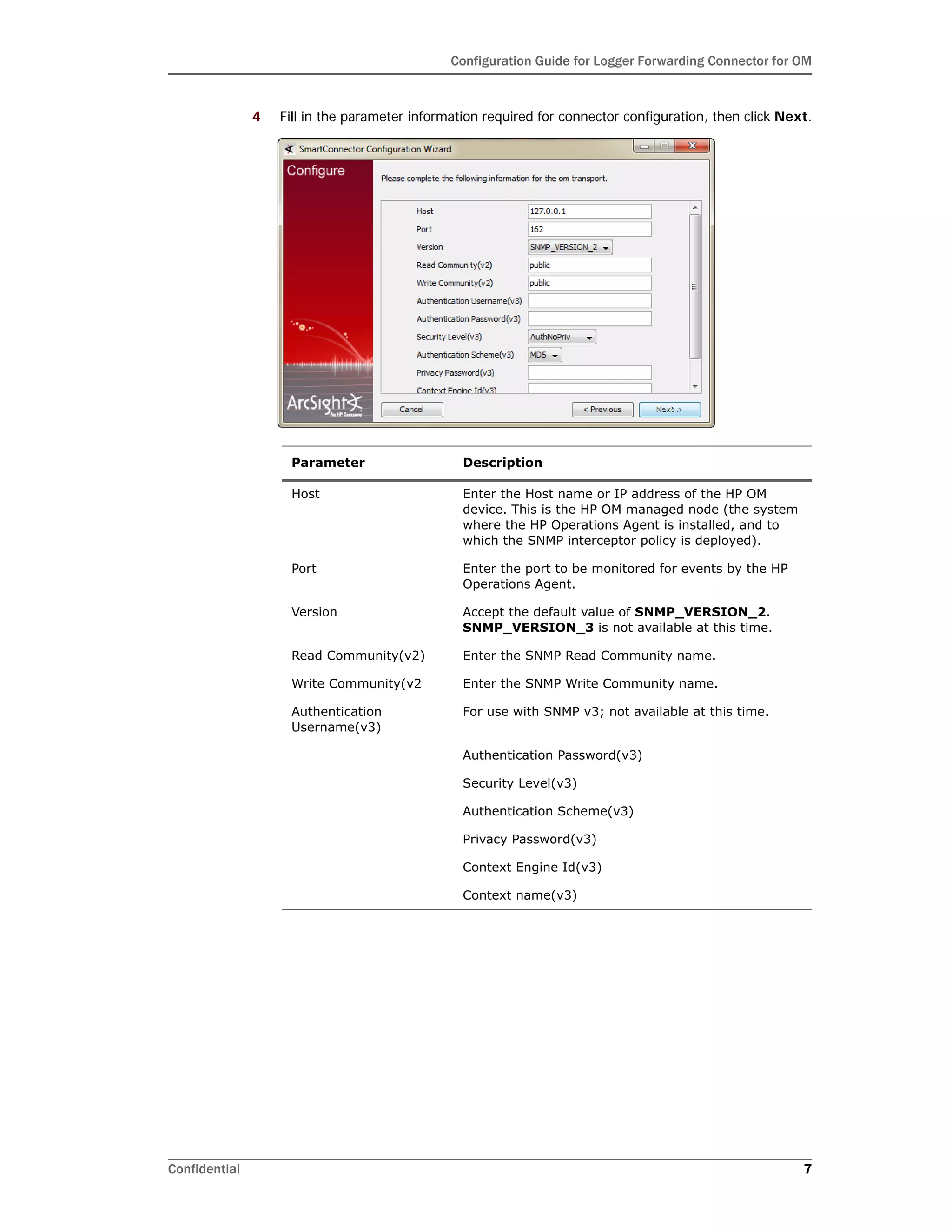 Configuration Guide for Logger Forwarding Connector for OM
Confidential 7
4 Fill in the parameter information required for connector configuration, then click Next.
Parameter Description
Host Enter the Host name or IP address of the HP OM
device. This is the HP OM managed node (the system
where the HP Operations Agent is installed, and to
which the SNMP interceptor policy is deployed).
Port Enter the port to be monitored for events by the HP
Operations Agent.
Version Accept the default value of SNMP_VERSION_2.
SNMP_VERSION_3 is not available at this time.
Read Community(v2) Enter the SNMP Read Community name.
Write Community(v2 Enter the SNMP Write Community name.
Authentication
Username(v3)
For use with SNMP v3; not available at this time.
Authentication Password(v3)
Security Level(v3)
Authentication Scheme(v3)
Privacy Password(v3)
Context Engine Id(v3)
Context name(v3)
 