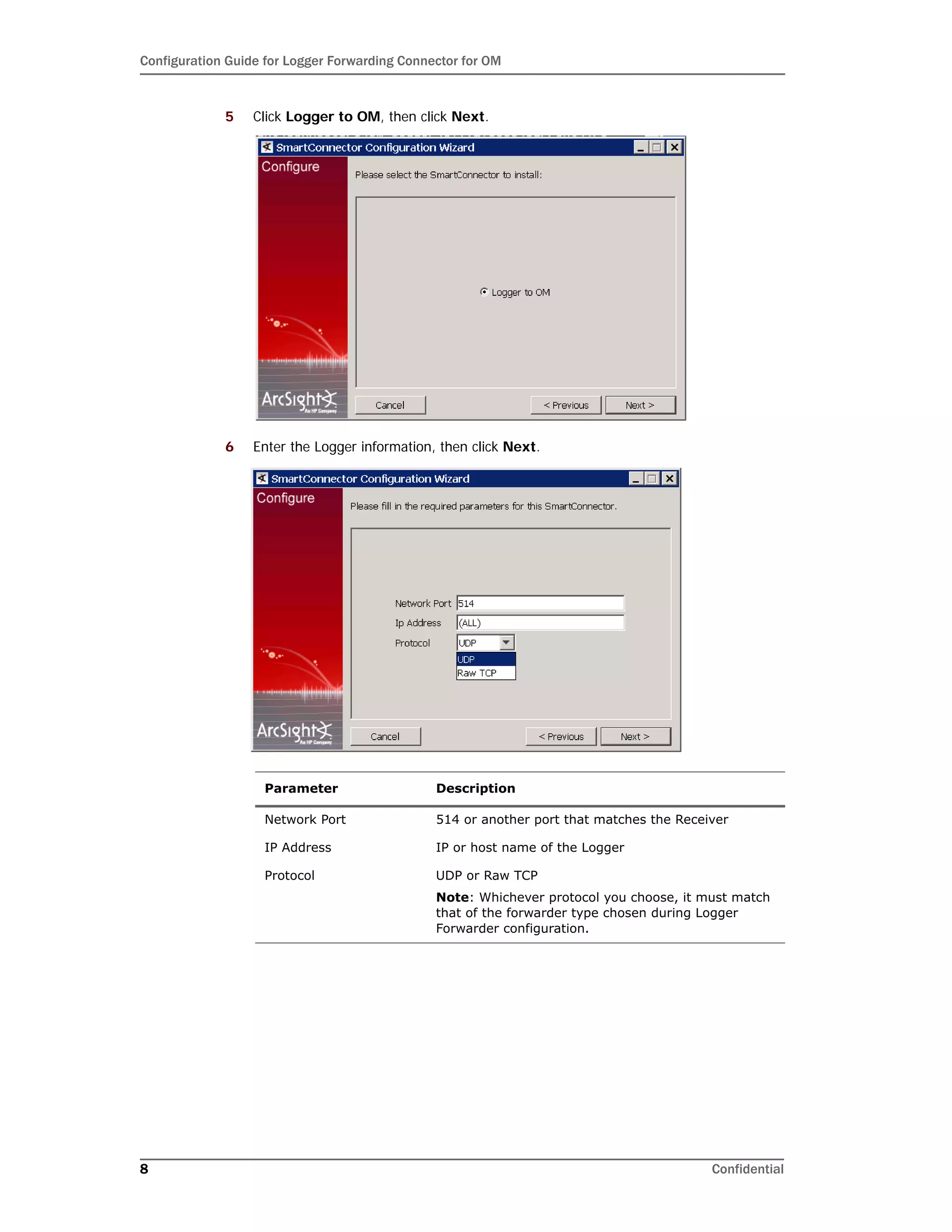 Configuration Guide for Logger Forwarding Connector for OM
8 Confidential
5 Click Logger to OM, then click Next.
6 Enter the Logger information, then click Next.
Parameter Description
Network Port 514 or another port that matches the Receiver
IP Address IP or host name of the Logger
Protocol UDP or Raw TCP
Note: Whichever protocol you choose, it must match
that of the forwarder type chosen during Logger
Forwarder configuration.
 