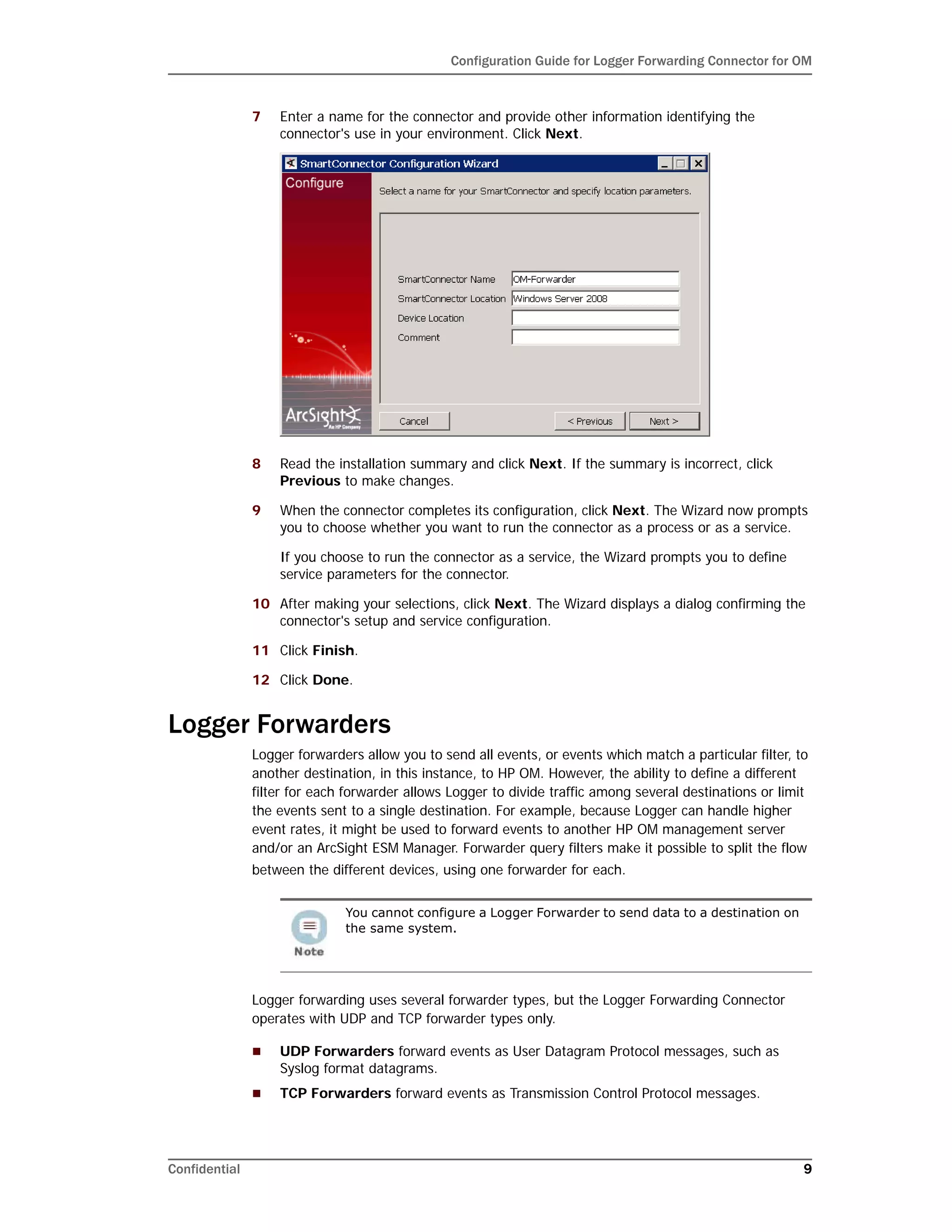 Configuration Guide for Logger Forwarding Connector for OM
Confidential 9
7 Enter a name for the connector and provide other information identifying the
connector's use in your environment. Click Next.
8 Read the installation summary and click Next. If the summary is incorrect, click
Previous to make changes.
9 When the connector completes its configuration, click Next. The Wizard now prompts
you to choose whether you want to run the connector as a process or as a service.
If you choose to run the connector as a service, the Wizard prompts you to define
service parameters for the connector.
10 After making your selections, click Next. The Wizard displays a dialog confirming the
connector's setup and service configuration.
11 Click Finish.
12 Click Done.
Logger Forwarders
Logger forwarders allow you to send all events, or events which match a particular filter, to
another destination, in this instance, to HP OM. However, the ability to define a different
filter for each forwarder allows Logger to divide traffic among several destinations or limit
the events sent to a single destination. For example, because Logger can handle higher
event rates, it might be used to forward events to another HP OM management server
and/or an ArcSight ESM Manager. Forwarder query filters make it possible to split the flow
between the different devices, using one forwarder for each.
Logger forwarding uses several forwarder types, but the Logger Forwarding Connector
operates with UDP and TCP forwarder types only.
 UDP Forwarders forward events as User Datagram Protocol messages, such as
Syslog format datagrams.
 TCP Forwarders forward events as Transmission Control Protocol messages.
You cannot configure a Logger Forwarder to send data to a destination on
the same system.
 