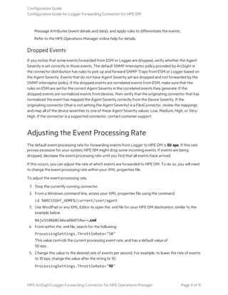 Message Attributes (event details and data), and apply rules to differentiate the events.
Refer to the HPE Operations Manager online help for details.
Dropped Events
If you notice that some events forwarded from ESM or Logger are dropped, verify whether the Agent
Severity is set correctly in those events. The default SNMP interceptor policy provided by ArcSight in
the connector distribution has rules to pick up and forward SNMP Traps from ESM or Logger based on
the Agent Severity. Events that do not have Agent Severity set are dropped and not forwarded by the
SNMP interceptor policy. If the dropped events are correlated events from ESM, make sure that the
rules on ESM are set for the correct Agent Severity in the correlated events they generate. If the
dropped events are normalized events from devices, then verify that the originating connector that has
normalized the event has mapped the Agent Severity correctly from the Device Severity. If the
originating connector (that is not setting the Agent Severity) is a FlexConnector, review the mappings
and map all of the device severities to one of these Agent Severity values: Low, Medium, High, or Very-
High. If the connector is a supported connector, contact customer support.
Adjusting the Event Processing Rate
The default event processing rate for forwarding events from Logger to HPE OM is 50 eps. If this rate
proves excessive for your system, HPE OM might drop some incoming events. If events are being
dropped, decrease the event processing rate until you find that all events have arrived.
If this occurs, you can adjust the rate at which events are forwarded to HPE OM. To do so, you will need
to change the event processing rate within your XML properties file.
To adjust the event processing rate,
1. Stop the currently running connector.
2. From a Windows command line, access your XML properties file using the command
cd %ARCSIGHT_HOME%/current/user/agent
3. Use WordPad or any XML Editor to open the .xml file for your HPE OM destination, similar to the
example below:
0Ajv5S8BABCAAeabNXP5Rw==.xml
4. From within the .xml file, search for the following:
ProcessingSettings.ThrottleRate="50"
This value controls the current processing event rate, and has a default value of
50 eps.
5. Change this value to the desired rate of events per second. For example, to lower the rate of events
to 10 eps, change the value after the string to 10:
ProcessingSettings.ThrottleRate="10"
Configuration Guide
Configuration Guide for Logger Forwarding Connector for HPE OM
HPE ArcSight Logger Forwarding Connector for HPE Operations Manager Page 9 of 11
 