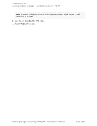 Note: If there are multiple destinations, repeat the steps above to change the rate for each
destination, as required.
6. Save the .xml file and exit the XML editor.
7. Restart the SmartConnector.
Configuration Guide
Configuration Guide for Logger Forwarding Connector for HPE OM
HPE ArcSight Logger Forwarding Connector for HPE Operations Manager Page 10 of 11
 