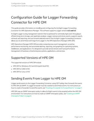 Configuration Guide for Logger Forwarding
Connector for HPE OM
This guide provides information on installing and configuring the ArcSight Logger Forwarding
Connector for HPE Operations Manager. This software supports Logger versions 6.2 and 6.3.
ArcSight Logger is a log management solution that is optimized for extremely high event throughput,
efficient long-term storage, and rapid data analysis. Logger receives and stores events; supports search,
retrieval, and reporting; and can forward selected events.The ArcSight Logger Forwarding Connector
allows you to send these event logs from Logger to the HPE Operations Manager (HPE OM).
HPE Operations Manager (HPE OM) provides comprehensive event management, proactive
performance monitoring, and automated alerting, reporting, and graphing for operating systems,
middleware, and applications. It is designed to provide service-driven event and performance
management of business-critical enterprise systems, applications, and services.
Supported Versions of HPE OM
The supported versions of HPE OM include
l HPE OM for Windows v9.0 and 8.16 (patch level 90)
l HPE OM for UNIX v9.10
l HPE OM for Linux v9.10
Sending Events From Logger to HPE OM
Logger sends events to the Logger Forwarding Connector using CEF Syslog, then forwards the events
to HPE OM via SNMP. A Logger forwarder must be created to send these events. For instructions on
how to create a forwarder to send the events, see "Creating a Forwarder to Forward Events " on page 7.
HPE OM uses an SNMP interceptor policy to allow ArcSight events to be accepted within the HPE OM
environment. For instructions on how to create an SNMP interceptor policy, see "Creating an SNMP
Interceptor Policy" on page 8.
Configuration Guide
Configuration Guide for Logger Forwarding Connector for HPE OM
HPE ArcSight Logger Forwarding Connector for HPE Operations Manager Page 4 of 11
 